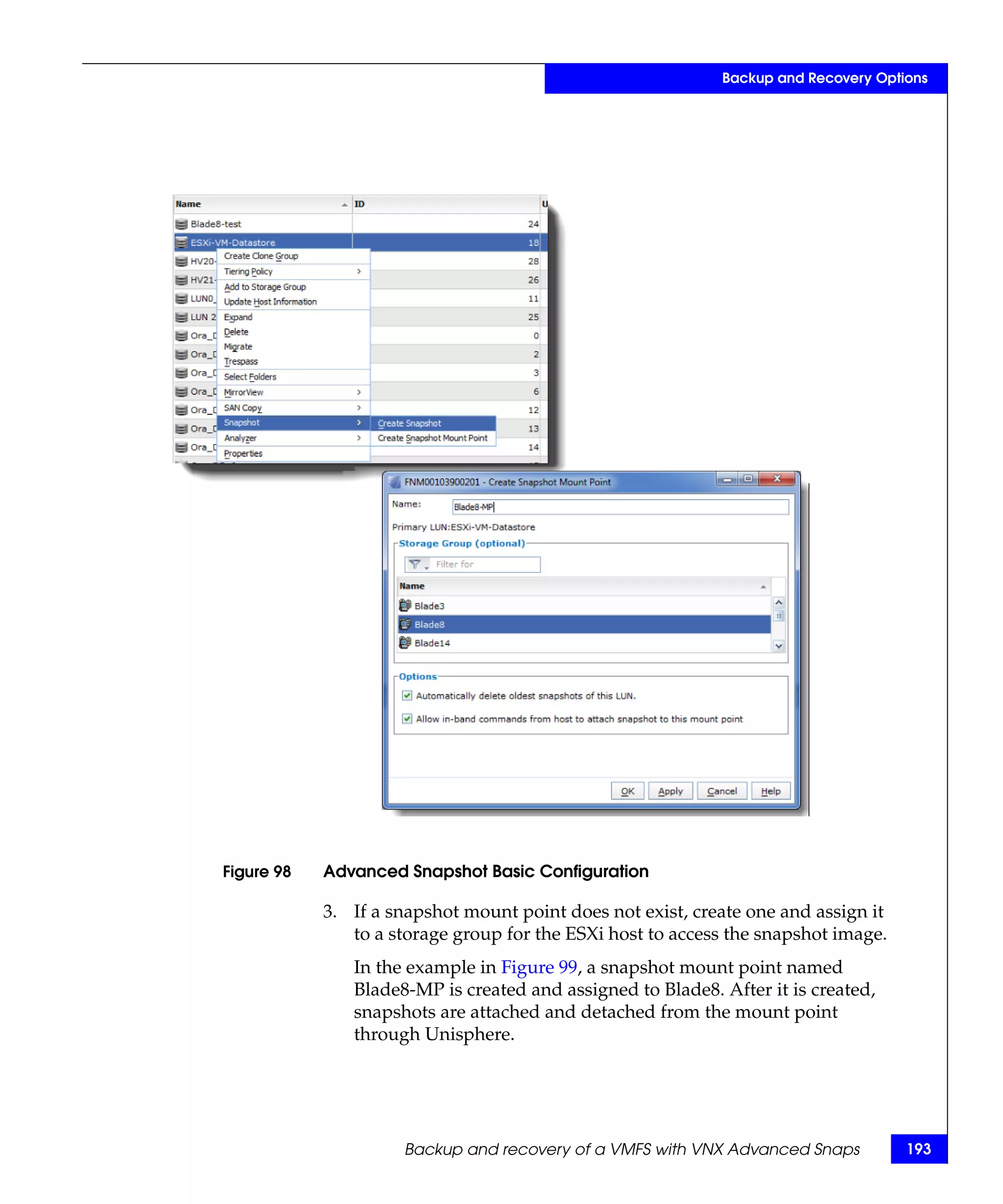 Backup and Recovery Options




Figure 98   Advanced Snapshot Basic Configuration

            3. If a snapshot mount point does not exist, create one and assign it
               to a storage group for the ESXi host to access the snapshot image.
               In the example in Figure 99, a snapshot mount point named
               Blade8-MP is created and assigned to Blade8. After it is created,
               snapshots are attached and detached from the mount point
               through Unisphere.




                     Backup and recovery of a VMFS with VNX Advanced Snaps          193
 