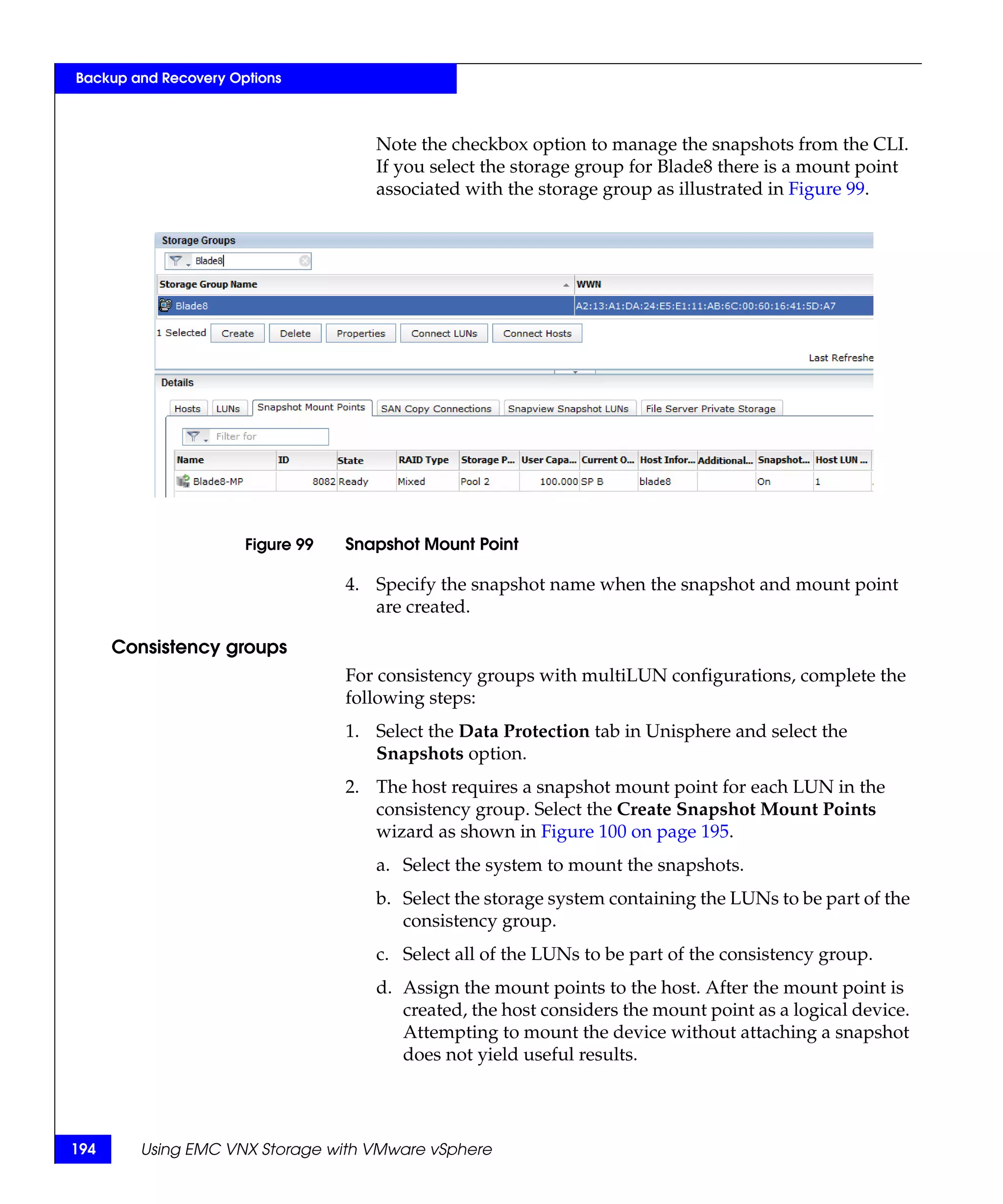 Backup and Recovery Options



                                     Note the checkbox option to manage the snapshots from the CLI.
                                     If you select the storage group for Blade8 there is a mount point
                                     associated with the storage group as illustrated in Figure 99.




                      Figure 99   Snapshot Mount Point

                                  4. Specify the snapshot name when the snapshot and mount point
                                     are created.

      Consistency groups
                                  For consistency groups with multiLUN configurations, complete the
                                  following steps:
                                  1. Select the Data Protection tab in Unisphere and select the
                                     Snapshots option.
                                  2. The host requires a snapshot mount point for each LUN in the
                                     consistency group. Select the Create Snapshot Mount Points
                                     wizard as shown in Figure 100 on page 195.
                                     a. Select the system to mount the snapshots.
                                     b. Select the storage system containing the LUNs to be part of the
                                        consistency group.
                                     c. Select all of the LUNs to be part of the consistency group.
                                     d. Assign the mount points to the host. After the mount point is
                                        created, the host considers the mount point as a logical device.
                                        Attempting to mount the device without attaching a snapshot
                                        does not yield useful results.




194     Using EMC VNX Storage with VMware vSphere
 
