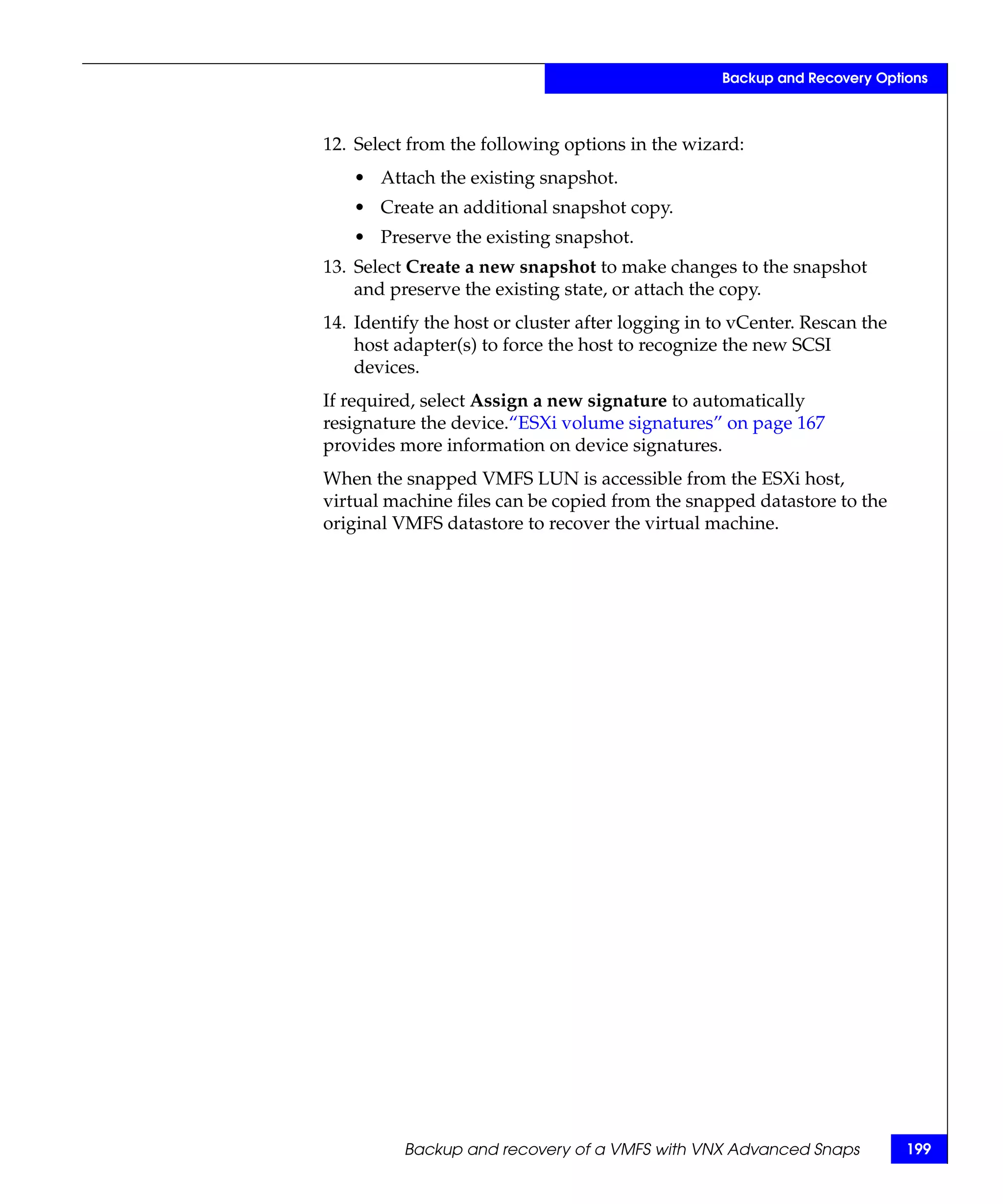 Backup and Recovery Options



12. Select from the following options in the wizard:
   • Attach the existing snapshot.
   • Create an additional snapshot copy.
   • Preserve the existing snapshot.
13. Select Create a new snapshot to make changes to the snapshot
    and preserve the existing state, or attach the copy.
14. Identify the host or cluster after logging in to vCenter. Rescan the
    host adapter(s) to force the host to recognize the new SCSI
    devices.
If required, select Assign a new signature to automatically
resignature the device.“ESXi volume signatures” on page 167
provides more information on device signatures.
When the snapped VMFS LUN is accessible from the ESXi host,
virtual machine files can be copied from the snapped datastore to the
original VMFS datastore to recover the virtual machine.




          Backup and recovery of a VMFS with VNX Advanced Snaps            199
 