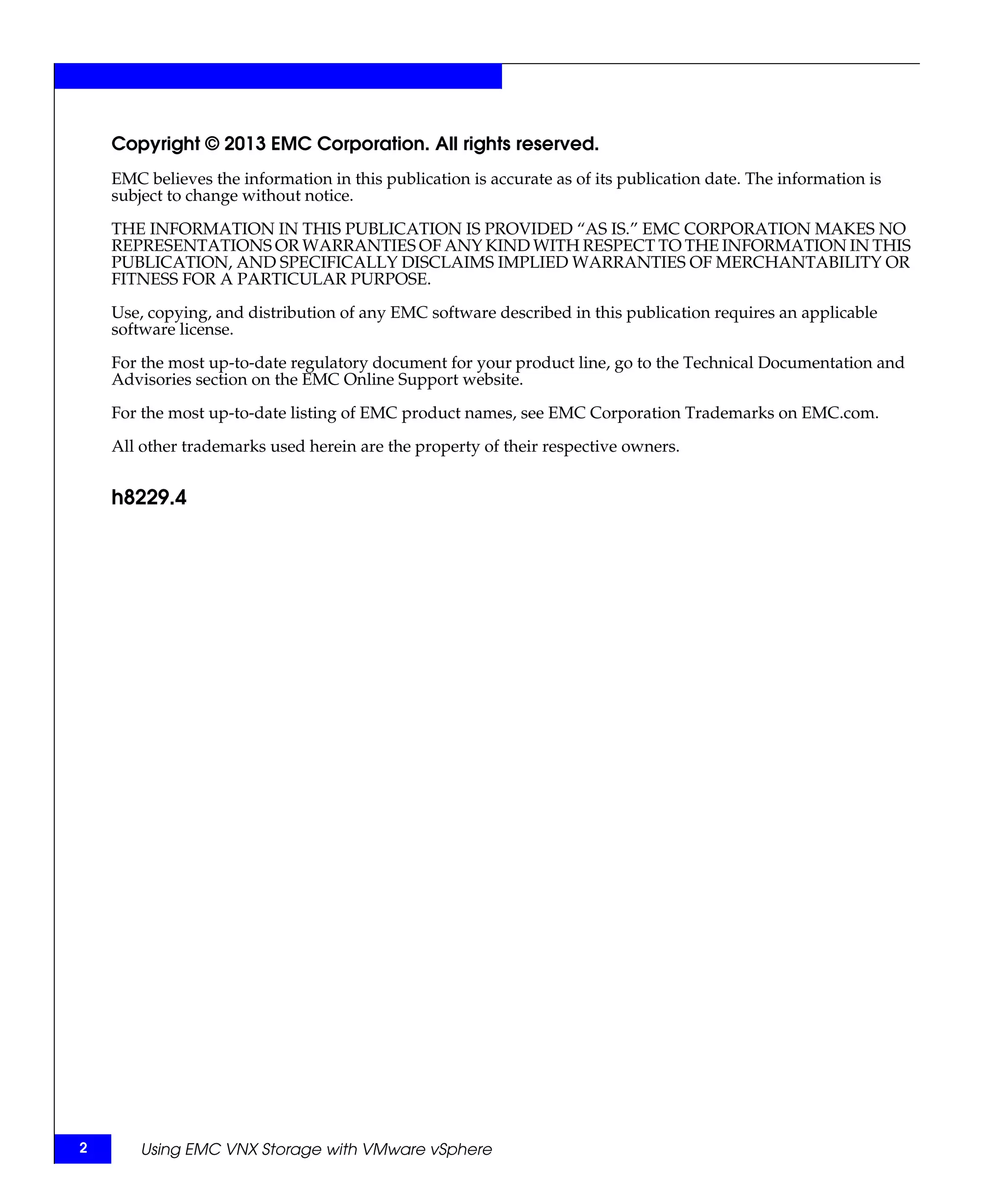 Copyright © 2013 EMC Corporation. All rights reserved.
    EMC believes the information in this publication is accurate as of its publication date. The information is
    subject to change without notice.

    THE INFORMATION IN THIS PUBLICATION IS PROVIDED “AS IS.” EMC CORPORATION MAKES NO
    REPRESENTATIONS OR WARRANTIES OF ANY KIND WITH RESPECT TO THE INFORMATION IN THIS
    PUBLICATION, AND SPECIFICALLY DISCLAIMS IMPLIED WARRANTIES OF MERCHANTABILITY OR
    FITNESS FOR A PARTICULAR PURPOSE.

    Use, copying, and distribution of any EMC software described in this publication requires an applicable
    software license.

    For the most up-to-date regulatory document for your product line, go to the Technical Documentation and
    Advisories section on the EMC Online Support website.

    For the most up-to-date listing of EMC product names, see EMC Corporation Trademarks on EMC.com.

    All other trademarks used herein are the property of their respective owners.


    h8229.4




2       Using EMC VNX Storage with VMware vSphere
 