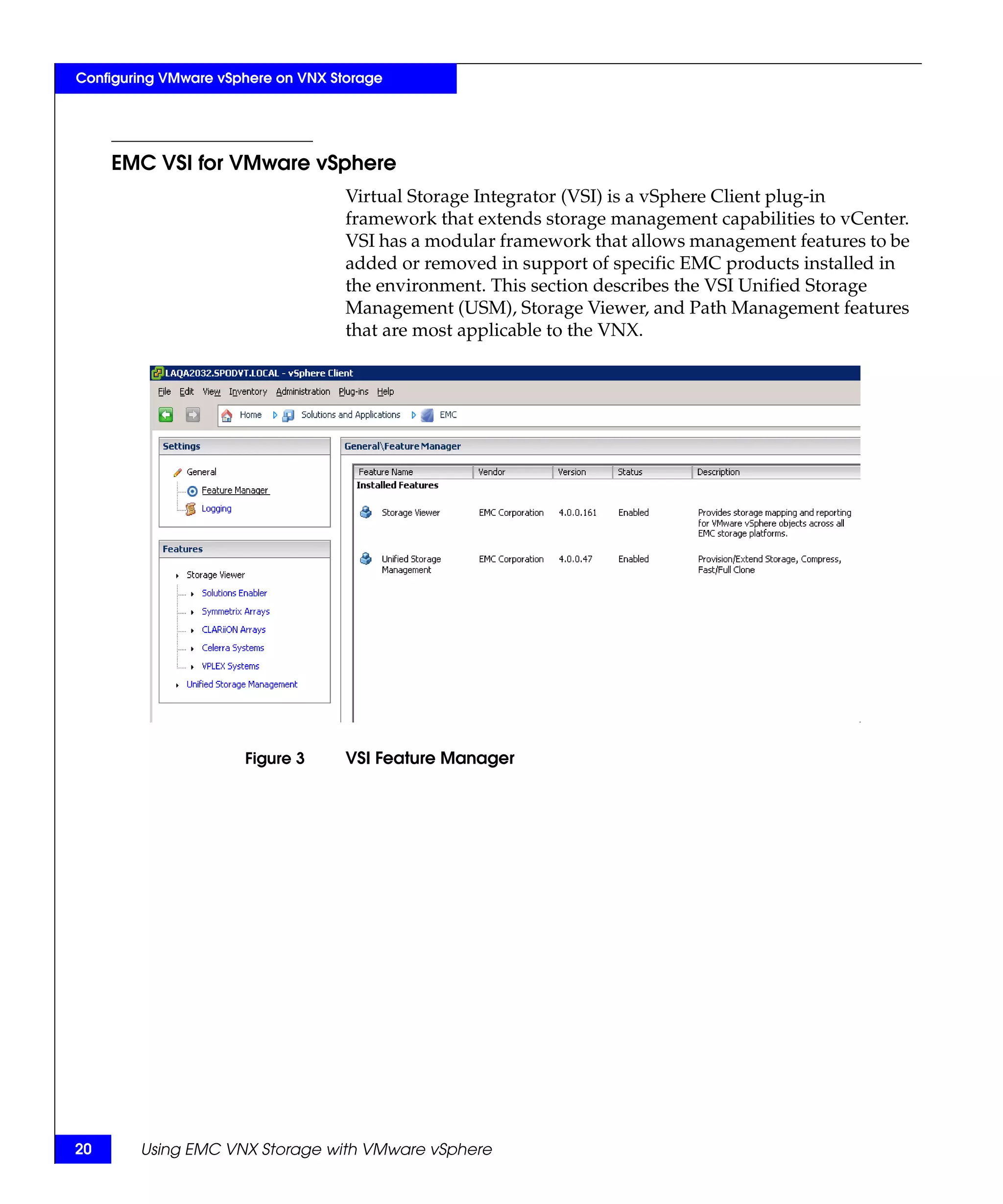 Configuring VMware vSphere on VNX Storage




     EMC VSI for VMware vSphere
                                    Virtual Storage Integrator (VSI) is a vSphere Client plug-in
                                    framework that extends storage management capabilities to vCenter.
                                    VSI has a modular framework that allows management features to be
                                    added or removed in support of specific EMC products installed in
                                    the environment. This section describes the VSI Unified Storage
                                    Management (USM), Storage Viewer, and Path Management features
                                    that are most applicable to the VNX.




                      Figure 3      VSI Feature Manager




20      Using EMC VNX Storage with VMware vSphere
 