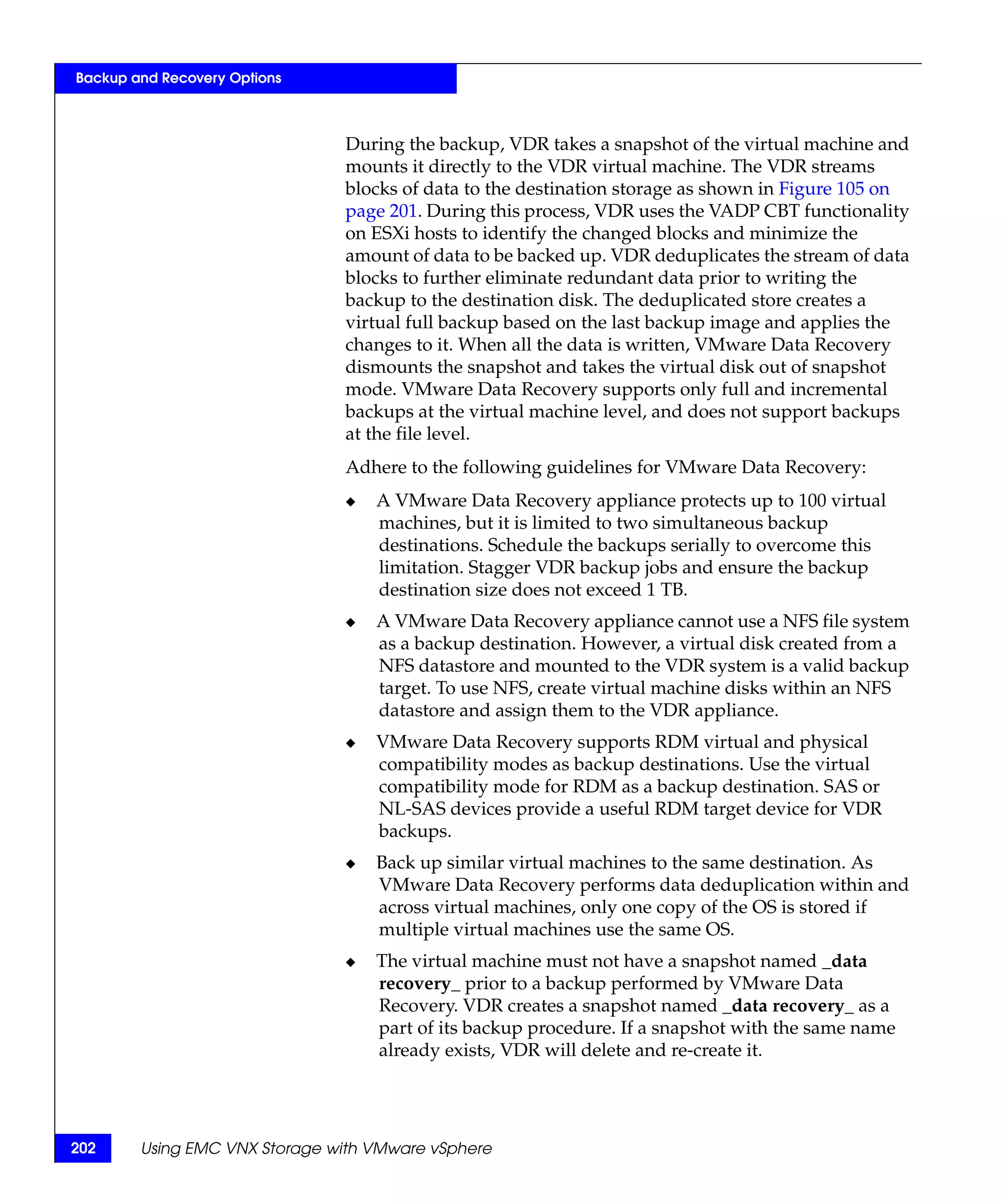 Backup and Recovery Options



                               During the backup, VDR takes a snapshot of the virtual machine and
                               mounts it directly to the VDR virtual machine. The VDR streams
                               blocks of data to the destination storage as shown in Figure 105 on
                               page 201. During this process, VDR uses the VADP CBT functionality
                               on ESXi hosts to identify the changed blocks and minimize the
                               amount of data to be backed up. VDR deduplicates the stream of data
                               blocks to further eliminate redundant data prior to writing the
                               backup to the destination disk. The deduplicated store creates a
                               virtual full backup based on the last backup image and applies the
                               changes to it. When all the data is written, VMware Data Recovery
                               dismounts the snapshot and takes the virtual disk out of snapshot
                               mode. VMware Data Recovery supports only full and incremental
                               backups at the virtual machine level, and does not support backups
                               at the file level.
                               Adhere to the following guidelines for VMware Data Recovery:
                               ◆   A VMware Data Recovery appliance protects up to 100 virtual
                                   machines, but it is limited to two simultaneous backup
                                   destinations. Schedule the backups serially to overcome this
                                   limitation. Stagger VDR backup jobs and ensure the backup
                                   destination size does not exceed 1 TB.
                               ◆   A VMware Data Recovery appliance cannot use a NFS file system
                                   as a backup destination. However, a virtual disk created from a
                                   NFS datastore and mounted to the VDR system is a valid backup
                                   target. To use NFS, create virtual machine disks within an NFS
                                   datastore and assign them to the VDR appliance.
                               ◆   VMware Data Recovery supports RDM virtual and physical
                                   compatibility modes as backup destinations. Use the virtual
                                   compatibility mode for RDM as a backup destination. SAS or
                                   NL-SAS devices provide a useful RDM target device for VDR
                                   backups.
                               ◆   Back up similar virtual machines to the same destination. As
                                   VMware Data Recovery performs data deduplication within and
                                   across virtual machines, only one copy of the OS is stored if
                                   multiple virtual machines use the same OS.
                               ◆   The virtual machine must not have a snapshot named _data
                                   recovery_ prior to a backup performed by VMware Data
                                   Recovery. VDR creates a snapshot named _data recovery_ as a
                                   part of its backup procedure. If a snapshot with the same name
                                   already exists, VDR will delete and re-create it.




202     Using EMC VNX Storage with VMware vSphere
 