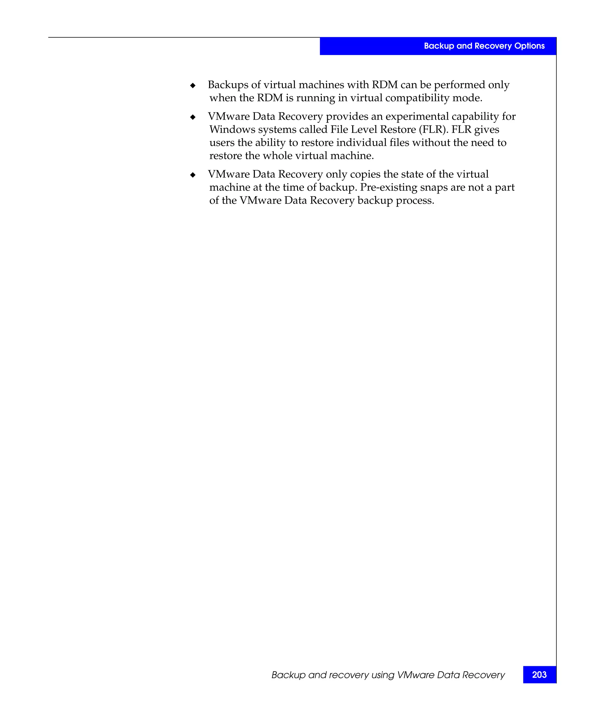 Backup and Recovery Options



◆   Backups of virtual machines with RDM can be performed only
    when the RDM is running in virtual compatibility mode.
◆   VMware Data Recovery provides an experimental capability for
    Windows systems called File Level Restore (FLR). FLR gives
    users the ability to restore individual files without the need to
    restore the whole virtual machine.
◆   VMware Data Recovery only copies the state of the virtual
    machine at the time of backup. Pre-existing snaps are not a part
    of the VMware Data Recovery backup process.




                 Backup and recovery using VMware Data Recovery          203
 