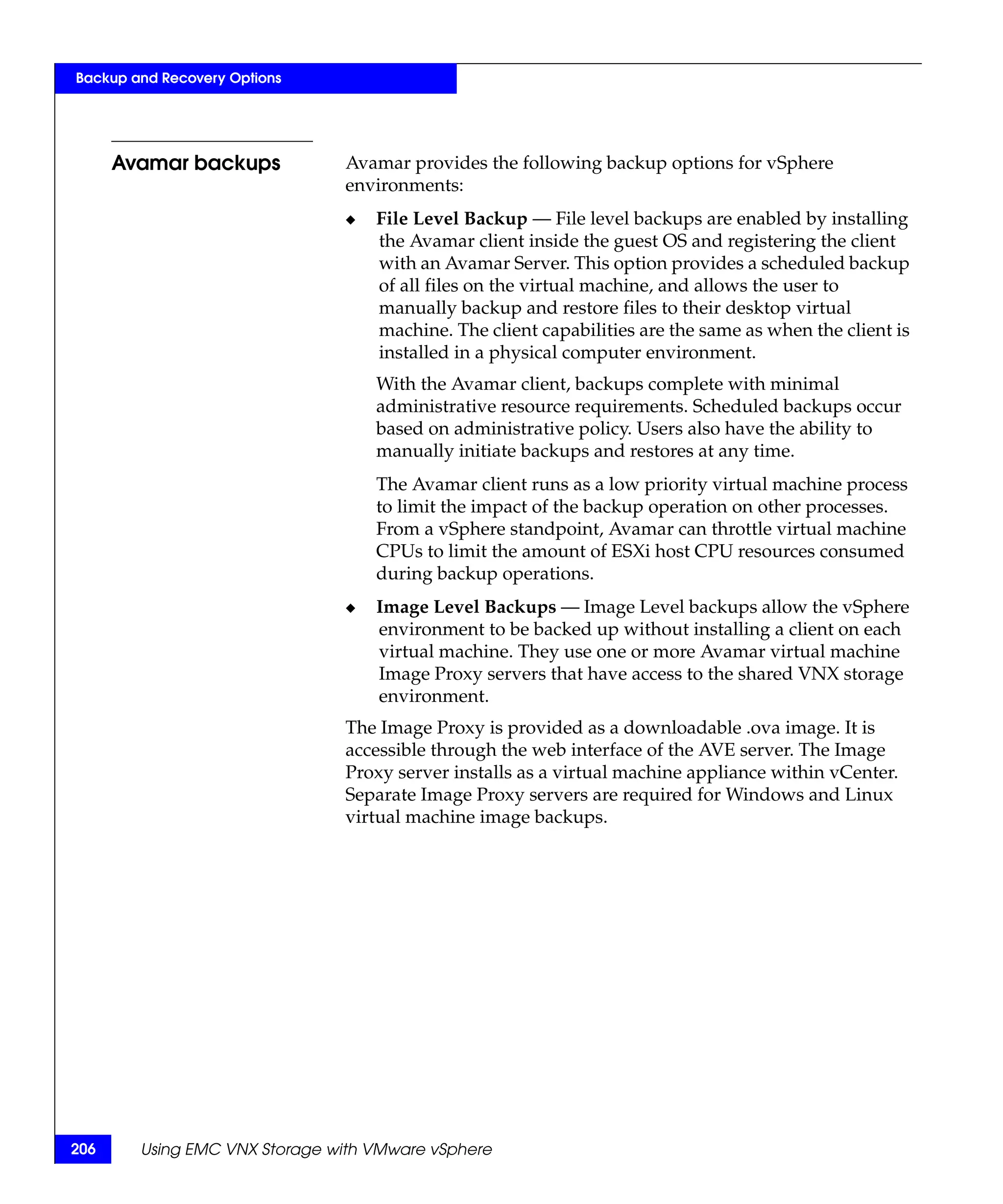 Backup and Recovery Options




      Avamar backups           Avamar provides the following backup options for vSphere
                               environments:
                               ◆   File Level Backup — File level backups are enabled by installing
                                   the Avamar client inside the guest OS and registering the client
                                   with an Avamar Server. This option provides a scheduled backup
                                   of all files on the virtual machine, and allows the user to
                                   manually backup and restore files to their desktop virtual
                                   machine. The client capabilities are the same as when the client is
                                   installed in a physical computer environment.
                                   With the Avamar client, backups complete with minimal
                                   administrative resource requirements. Scheduled backups occur
                                   based on administrative policy. Users also have the ability to
                                   manually initiate backups and restores at any time.
                                   The Avamar client runs as a low priority virtual machine process
                                   to limit the impact of the backup operation on other processes.
                                   From a vSphere standpoint, Avamar can throttle virtual machine
                                   CPUs to limit the amount of ESXi host CPU resources consumed
                                   during backup operations.
                               ◆   Image Level Backups — Image Level backups allow the vSphere
                                   environment to be backed up without installing a client on each
                                   virtual machine. They use one or more Avamar virtual machine
                                   Image Proxy servers that have access to the shared VNX storage
                                   environment.
                               The Image Proxy is provided as a downloadable .ova image. It is
                               accessible through the web interface of the AVE server. The Image
                               Proxy server installs as a virtual machine appliance within vCenter.
                               Separate Image Proxy servers are required for Windows and Linux
                               virtual machine image backups.




206     Using EMC VNX Storage with VMware vSphere
 