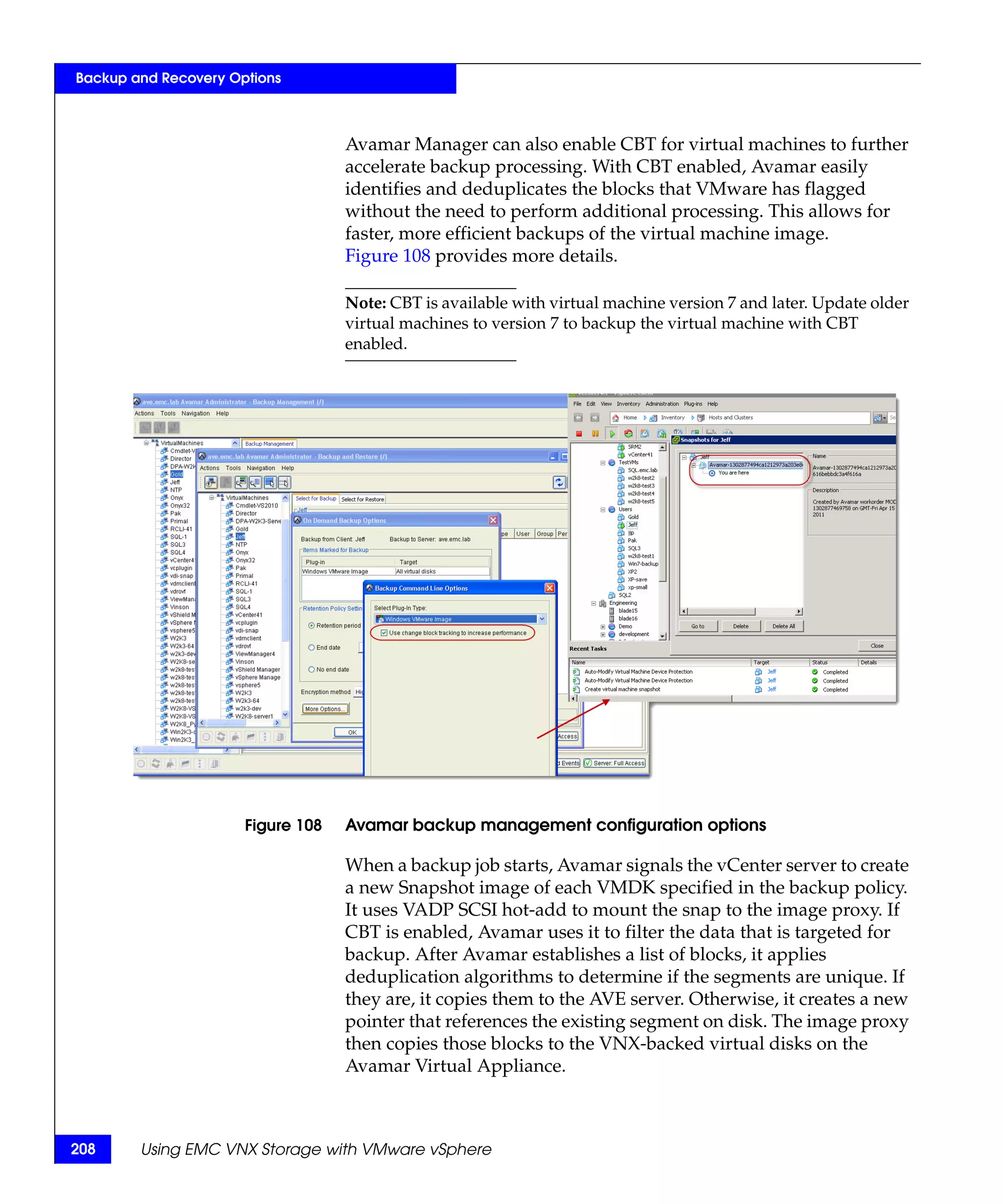 Backup and Recovery Options



                                   Avamar Manager can also enable CBT for virtual machines to further
                                   accelerate backup processing. With CBT enabled, Avamar easily
                                   identifies and deduplicates the blocks that VMware has flagged
                                   without the need to perform additional processing. This allows for
                                   faster, more efficient backups of the virtual machine image.
                                   Figure 108 provides more details.

                                   Note: CBT is available with virtual machine version 7 and later. Update older
                                   virtual machines to version 7 to backup the virtual machine with CBT
                                   enabled.




                      Figure 108   Avamar backup management configuration options

                                   When a backup job starts, Avamar signals the vCenter server to create
                                   a new Snapshot image of each VMDK specified in the backup policy.
                                   It uses VADP SCSI hot-add to mount the snap to the image proxy. If
                                   CBT is enabled, Avamar uses it to filter the data that is targeted for
                                   backup. After Avamar establishes a list of blocks, it applies
                                   deduplication algorithms to determine if the segments are unique. If
                                   they are, it copies them to the AVE server. Otherwise, it creates a new
                                   pointer that references the existing segment on disk. The image proxy
                                   then copies those blocks to the VNX-backed virtual disks on the
                                   Avamar Virtual Appliance.



208     Using EMC VNX Storage with VMware vSphere
 