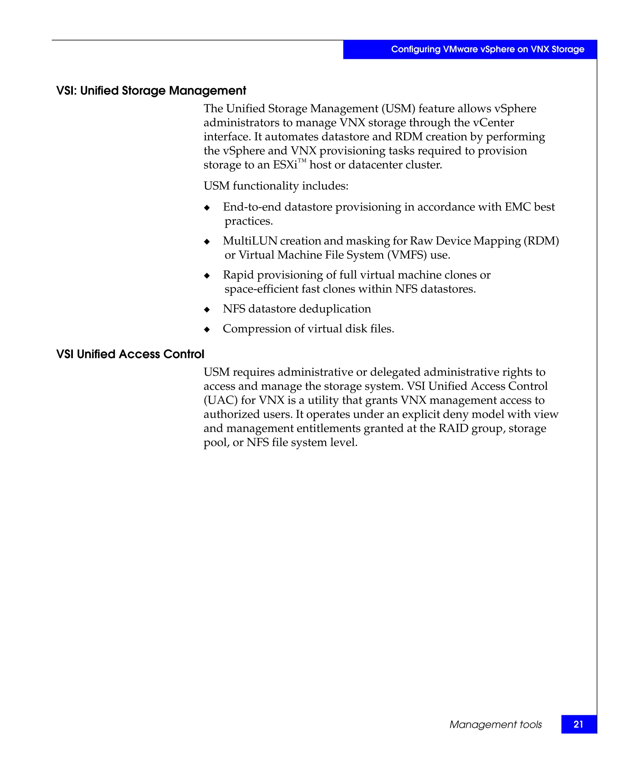Configuring VMware vSphere on VNX Storage



VSI: Unified Storage Management
                         The Unified Storage Management (USM) feature allows vSphere
                         administrators to manage VNX storage through the vCenter
                         interface. It automates datastore and RDM creation by performing
                         the vSphere and VNX provisioning tasks required to provision
                         storage to an ESXi™ host or datacenter cluster.
                         USM functionality includes:
                         ◆   End-to-end datastore provisioning in accordance with EMC best
                             practices.
                         ◆   MultiLUN creation and masking for Raw Device Mapping (RDM)
                             or Virtual Machine File System (VMFS) use.
                         ◆   Rapid provisioning of full virtual machine clones or
                             space-efficient fast clones within NFS datastores.
                         ◆   NFS datastore deduplication
                         ◆   Compression of virtual disk files.

VSI Unified Access Control
                         USM requires administrative or delegated administrative rights to
                         access and manage the storage system. VSI Unified Access Control
                         (UAC) for VNX is a utility that grants VNX management access to
                         authorized users. It operates under an explicit deny model with view
                         and management entitlements granted at the RAID group, storage
                         pool, or NFS file system level.




                                                                          Management tools          21
 
