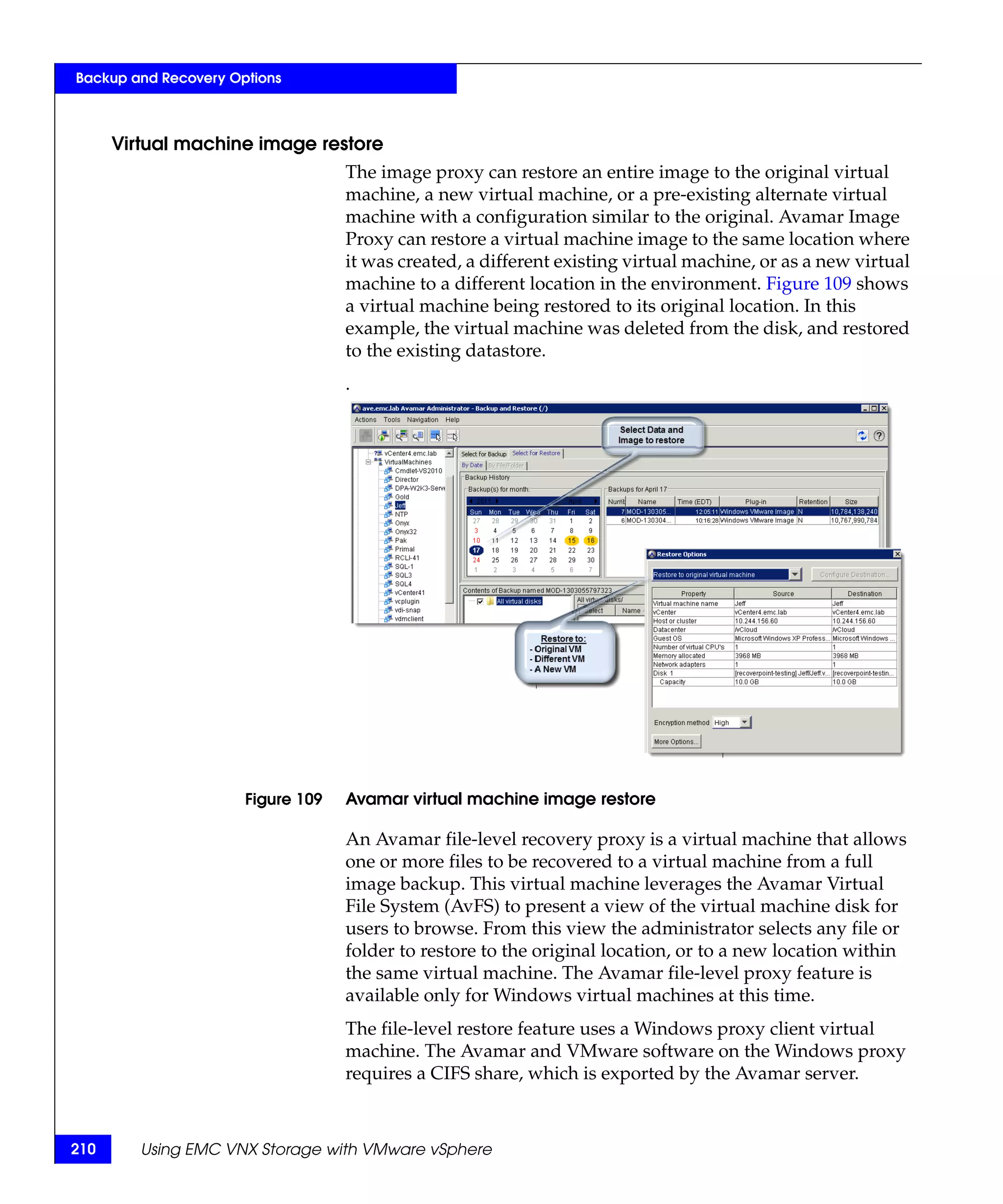 Backup and Recovery Options



      Virtual machine image restore
                                   The image proxy can restore an entire image to the original virtual
                                   machine, a new virtual machine, or a pre-existing alternate virtual
                                   machine with a configuration similar to the original. Avamar Image
                                   Proxy can restore a virtual machine image to the same location where
                                   it was created, a different existing virtual machine, or as a new virtual
                                   machine to a different location in the environment. Figure 109 shows
                                   a virtual machine being restored to its original location. In this
                                   example, the virtual machine was deleted from the disk, and restored
                                   to the existing datastore.
                                   .




                      Figure 109   Avamar virtual machine image restore

                                   An Avamar file-level recovery proxy is a virtual machine that allows
                                   one or more files to be recovered to a virtual machine from a full
                                   image backup. This virtual machine leverages the Avamar Virtual
                                   File System (AvFS) to present a view of the virtual machine disk for
                                   users to browse. From this view the administrator selects any file or
                                   folder to restore to the original location, or to a new location within
                                   the same virtual machine. The Avamar file-level proxy feature is
                                   available only for Windows virtual machines at this time.
                                   The file-level restore feature uses a Windows proxy client virtual
                                   machine. The Avamar and VMware software on the Windows proxy
                                   requires a CIFS share, which is exported by the Avamar server.



210      Using EMC VNX Storage with VMware vSphere
 