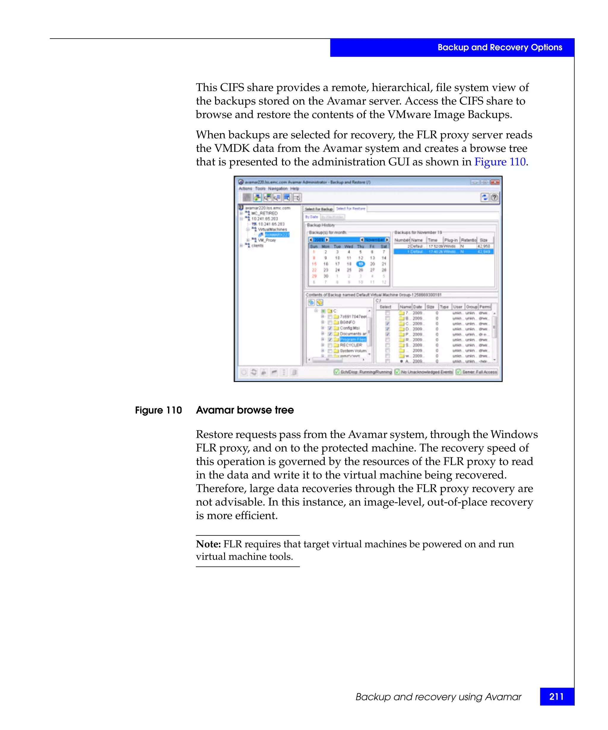 Backup and Recovery Options



             This CIFS share provides a remote, hierarchical, file system view of
             the backups stored on the Avamar server. Access the CIFS share to
             browse and restore the contents of the VMware Image Backups.
             When backups are selected for recovery, the FLR proxy server reads
             the VMDK data from the Avamar system and creates a browse tree
             that is presented to the administration GUI as shown in Figure 110.




Figure 110   Avamar browse tree

             Restore requests pass from the Avamar system, through the Windows
             FLR proxy, and on to the protected machine. The recovery speed of
             this operation is governed by the resources of the FLR proxy to read
             in the data and write it to the virtual machine being recovered.
             Therefore, large data recoveries through the FLR proxy recovery are
             not advisable. In this instance, an image-level, out-of-place recovery
             is more efficient.

             Note: FLR requires that target virtual machines be powered on and run
             virtual machine tools.




                                               Backup and recovery using Avamar          211
 