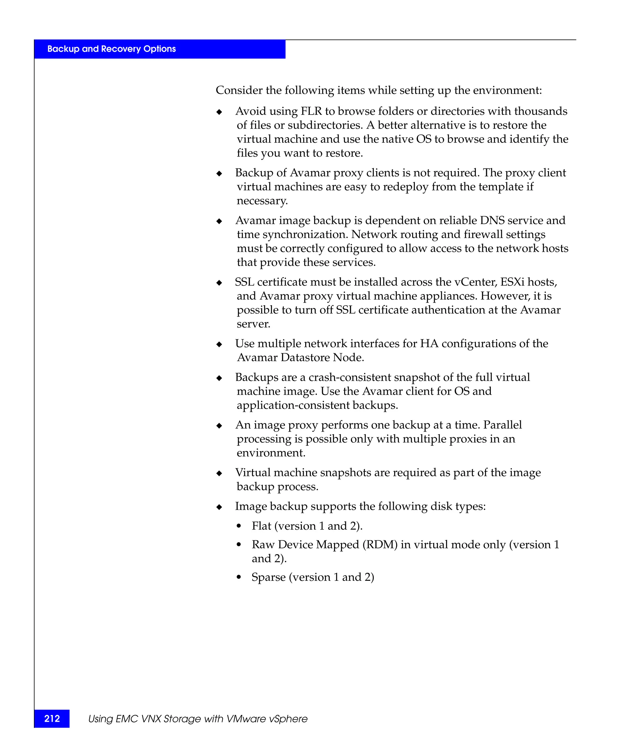 Backup and Recovery Options



                               Consider the following items while setting up the environment:
                               ◆   Avoid using FLR to browse folders or directories with thousands
                                   of files or subdirectories. A better alternative is to restore the
                                   virtual machine and use the native OS to browse and identify the
                                   files you want to restore.
                               ◆   Backup of Avamar proxy clients is not required. The proxy client
                                   virtual machines are easy to redeploy from the template if
                                   necessary.
                               ◆   Avamar image backup is dependent on reliable DNS service and
                                   time synchronization. Network routing and firewall settings
                                   must be correctly configured to allow access to the network hosts
                                   that provide these services.
                               ◆   SSL certificate must be installed across the vCenter, ESXi hosts,
                                   and Avamar proxy virtual machine appliances. However, it is
                                   possible to turn off SSL certificate authentication at the Avamar
                                   server.
                               ◆   Use multiple network interfaces for HA configurations of the
                                   Avamar Datastore Node.
                               ◆   Backups are a crash-consistent snapshot of the full virtual
                                   machine image. Use the Avamar client for OS and
                                   application-consistent backups.
                               ◆   An image proxy performs one backup at a time. Parallel
                                   processing is possible only with multiple proxies in an
                                   environment.
                               ◆   Virtual machine snapshots are required as part of the image
                                   backup process.
                               ◆   Image backup supports the following disk types:
                                   • Flat (version 1 and 2).
                                   • Raw Device Mapped (RDM) in virtual mode only (version 1
                                     and 2).
                                   • Sparse (version 1 and 2)




212     Using EMC VNX Storage with VMware vSphere
 