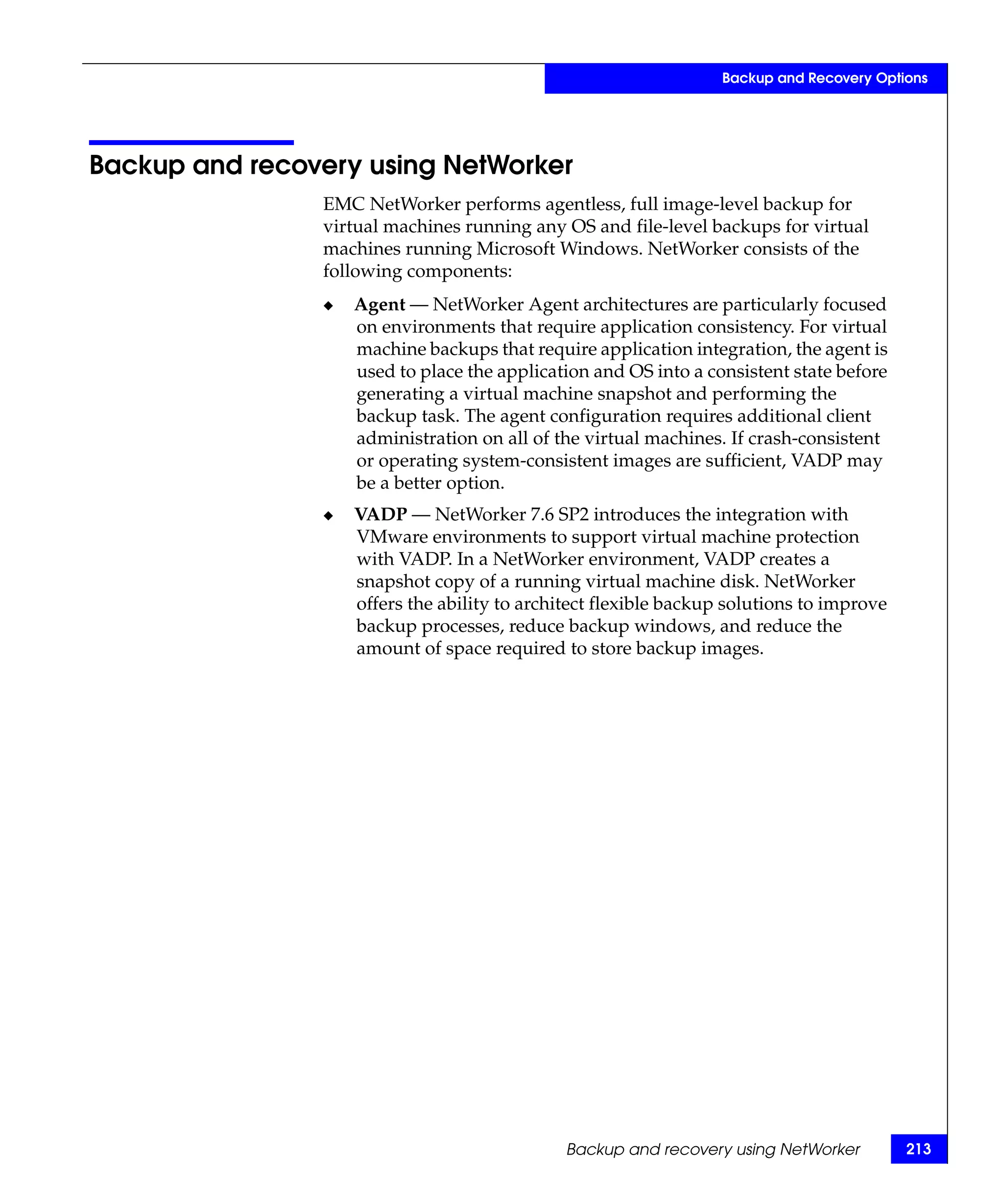 Backup and Recovery Options




Backup and recovery using NetWorker
                EMC NetWorker performs agentless, full image-level backup for
                virtual machines running any OS and file-level backups for virtual
                machines running Microsoft Windows. NetWorker consists of the
                following components:
                ◆   Agent — NetWorker Agent architectures are particularly focused
                    on environments that require application consistency. For virtual
                    machine backups that require application integration, the agent is
                    used to place the application and OS into a consistent state before
                    generating a virtual machine snapshot and performing the
                    backup task. The agent configuration requires additional client
                    administration on all of the virtual machines. If crash-consistent
                    or operating system-consistent images are sufficient, VADP may
                    be a better option.
                ◆   VADP — NetWorker 7.6 SP2 introduces the integration with
                    VMware environments to support virtual machine protection
                    with VADP. In a NetWorker environment, VADP creates a
                    snapshot copy of a running virtual machine disk. NetWorker
                    offers the ability to architect flexible backup solutions to improve
                    backup processes, reduce backup windows, and reduce the
                    amount of space required to store backup images.




                                               Backup and recovery using NetWorker         213
 