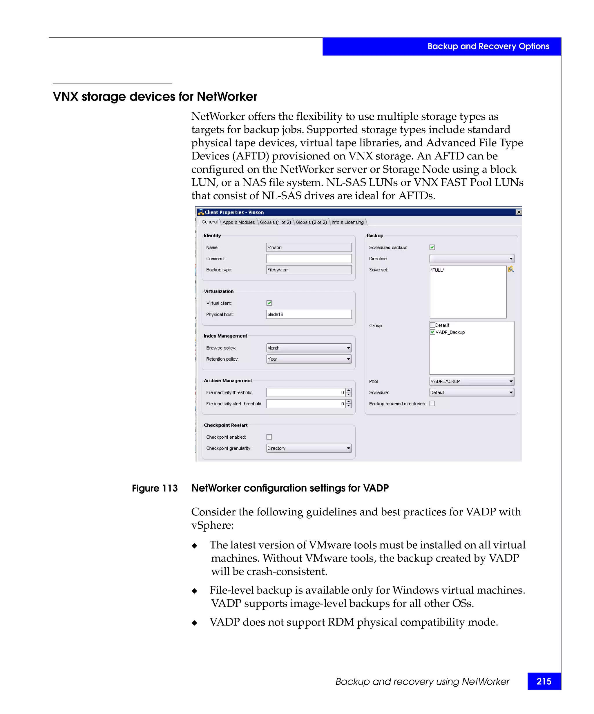 Backup and Recovery Options




VNX storage devices for NetWorker
                         NetWorker offers the flexibility to use multiple storage types as
                         targets for backup jobs. Supported storage types include standard
                         physical tape devices, virtual tape libraries, and Advanced File Type
                         Devices (AFTD) provisioned on VNX storage. An AFTD can be
                         configured on the NetWorker server or Storage Node using a block
                         LUN, or a NAS file system. NL-SAS LUNs or VNX FAST Pool LUNs
                         that consist of NL-SAS drives are ideal for AFTDs.




            Figure 113   NetWorker configuration settings for VADP

                         Consider the following guidelines and best practices for VADP with
                         vSphere:
                         ◆   The latest version of VMware tools must be installed on all virtual
                             machines. Without VMware tools, the backup created by VADP
                             will be crash-consistent.
                         ◆   File-level backup is available only for Windows virtual machines.
                             VADP supports image-level backups for all other OSs.
                         ◆   VADP does not support RDM physical compatibility mode.




                                                       Backup and recovery using NetWorker         215
 