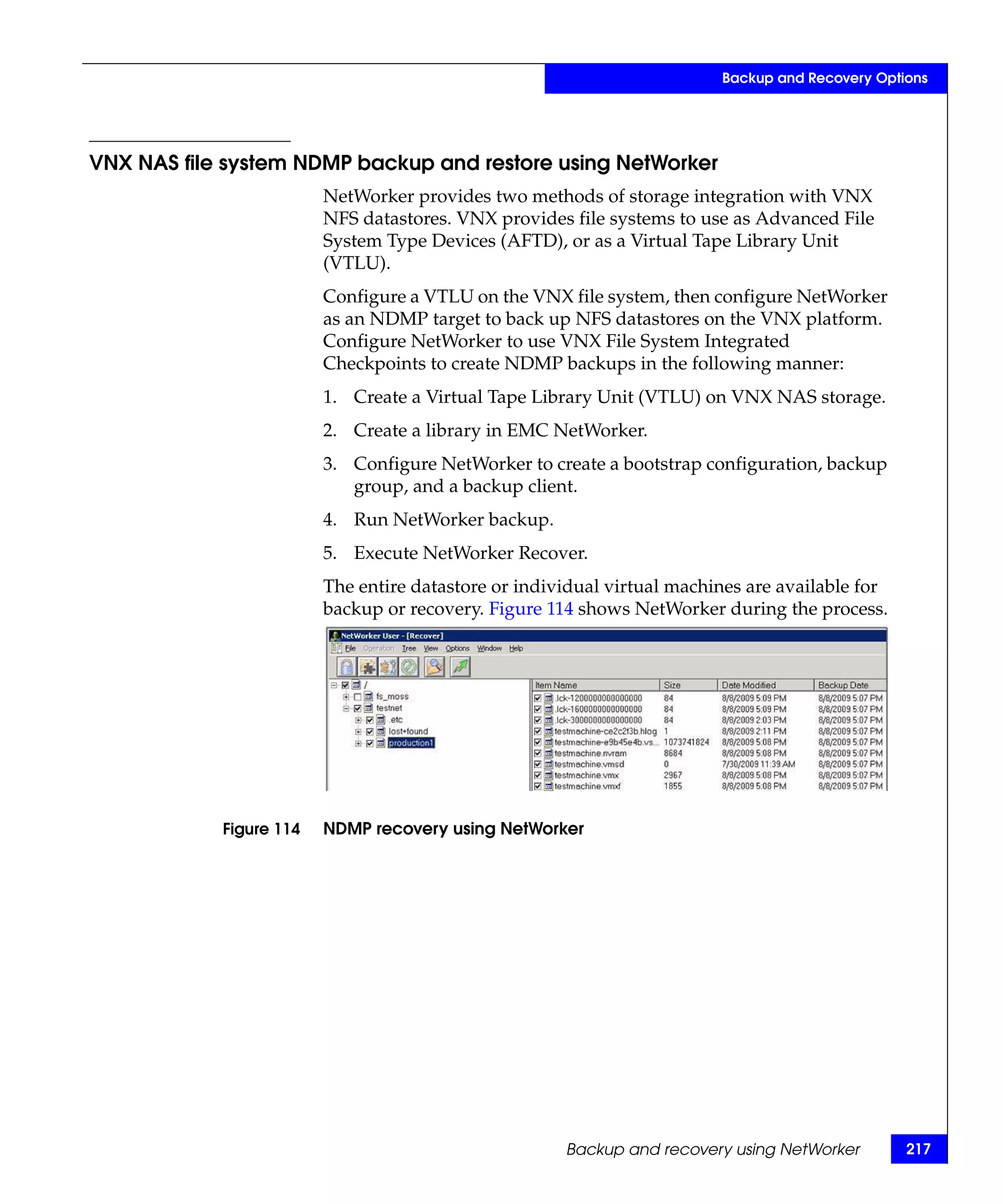 Backup and Recovery Options




VNX NAS file system NDMP backup and restore using NetWorker
                         NetWorker provides two methods of storage integration with VNX
                         NFS datastores. VNX provides file systems to use as Advanced File
                         System Type Devices (AFTD), or as a Virtual Tape Library Unit
                         (VTLU).
                         Configure a VTLU on the VNX file system, then configure NetWorker
                         as an NDMP target to back up NFS datastores on the VNX platform.
                         Configure NetWorker to use VNX File System Integrated
                         Checkpoints to create NDMP backups in the following manner:
                         1. Create a Virtual Tape Library Unit (VTLU) on VNX NAS storage.
                         2. Create a library in EMC NetWorker.
                         3. Configure NetWorker to create a bootstrap configuration, backup
                            group, and a backup client.
                         4. Run NetWorker backup.
                         5. Execute NetWorker Recover.
                         The entire datastore or individual virtual machines are available for
                         backup or recovery. Figure 114 shows NetWorker during the process.




            Figure 114   NDMP recovery using NetWorker




                                                      Backup and recovery using NetWorker        217
 