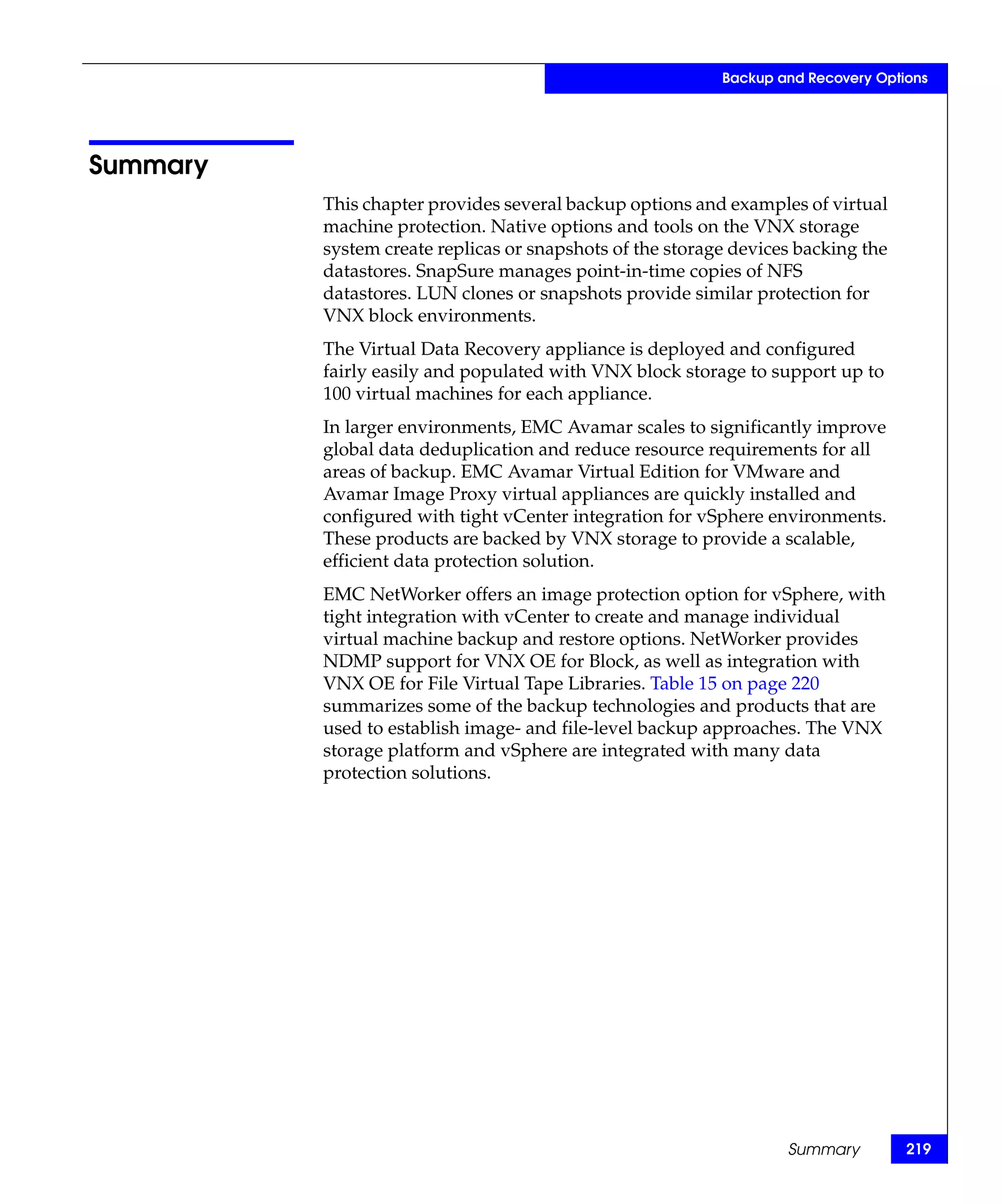 Backup and Recovery Options




Summary
          This chapter provides several backup options and examples of virtual
          machine protection. Native options and tools on the VNX storage
          system create replicas or snapshots of the storage devices backing the
          datastores. SnapSure manages point-in-time copies of NFS
          datastores. LUN clones or snapshots provide similar protection for
          VNX block environments.
          The Virtual Data Recovery appliance is deployed and configured
          fairly easily and populated with VNX block storage to support up to
          100 virtual machines for each appliance.
          In larger environments, EMC Avamar scales to significantly improve
          global data deduplication and reduce resource requirements for all
          areas of backup. EMC Avamar Virtual Edition for VMware and
          Avamar Image Proxy virtual appliances are quickly installed and
          configured with tight vCenter integration for vSphere environments.
          These products are backed by VNX storage to provide a scalable,
          efficient data protection solution.
          EMC NetWorker offers an image protection option for vSphere, with
          tight integration with vCenter to create and manage individual
          virtual machine backup and restore options. NetWorker provides
          NDMP support for VNX OE for Block, as well as integration with
          VNX OE for File Virtual Tape Libraries. Table 15 on page 220
          summarizes some of the backup technologies and products that are
          used to establish image- and file-level backup approaches. The VNX
          storage platform and vSphere are integrated with many data
          protection solutions.




                                                                   Summary         219
 