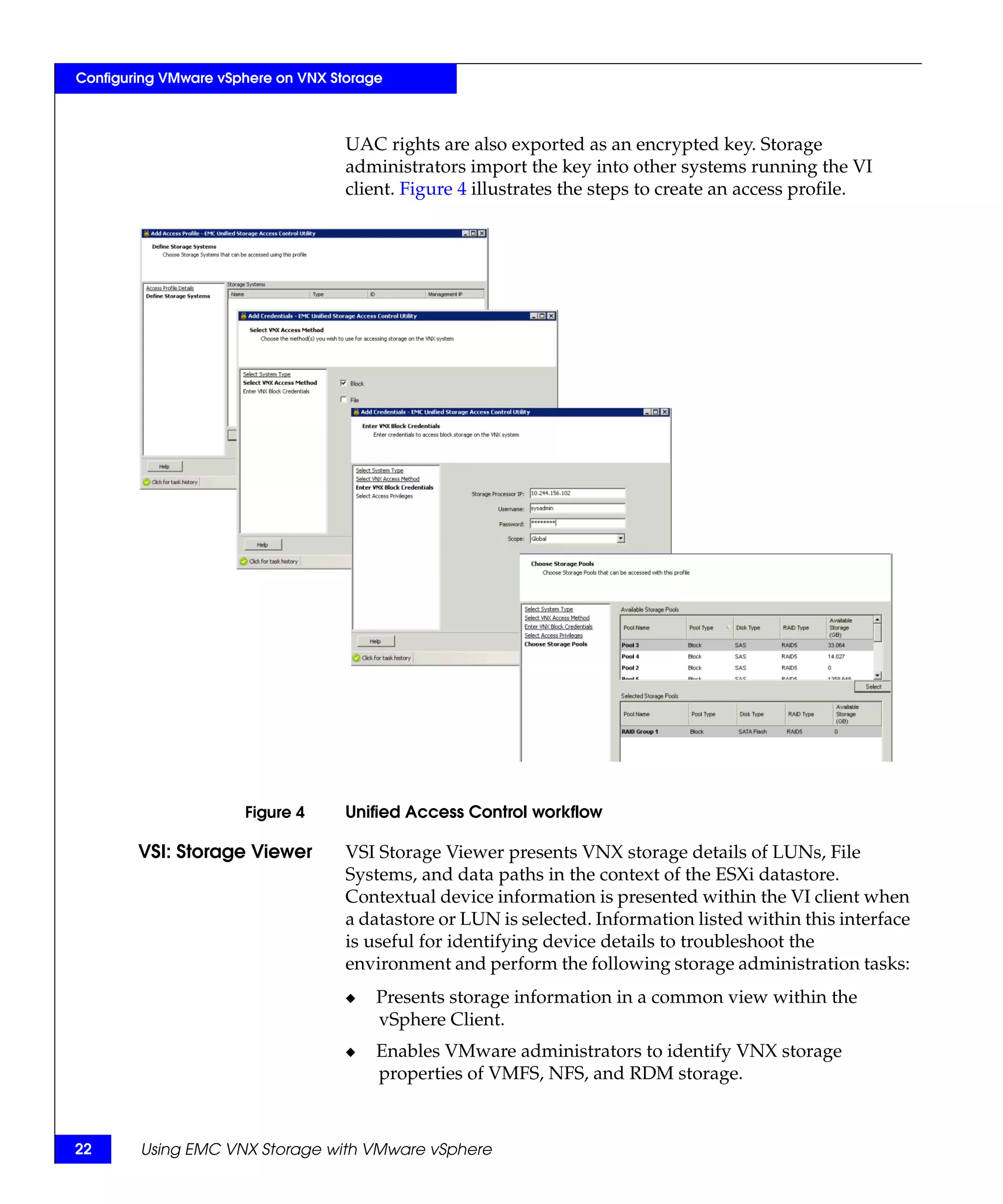 Configuring VMware vSphere on VNX Storage



                                    UAC rights are also exported as an encrypted key. Storage
                                    administrators import the key into other systems running the VI
                                    client. Figure 4 illustrates the steps to create an access profile.




                      Figure 4      Unified Access Control workflow

        VSI: Storage Viewer         VSI Storage Viewer presents VNX storage details of LUNs, File
                                    Systems, and data paths in the context of the ESXi datastore.
                                    Contextual device information is presented within the VI client when
                                    a datastore or LUN is selected. Information listed within this interface
                                    is useful for identifying device details to troubleshoot the
                                    environment and perform the following storage administration tasks:
                                    ◆   Presents storage information in a common view within the
                                        vSphere Client.
                                    ◆   Enables VMware administrators to identify VNX storage
                                        properties of VMFS, NFS, and RDM storage.



22      Using EMC VNX Storage with VMware vSphere
 