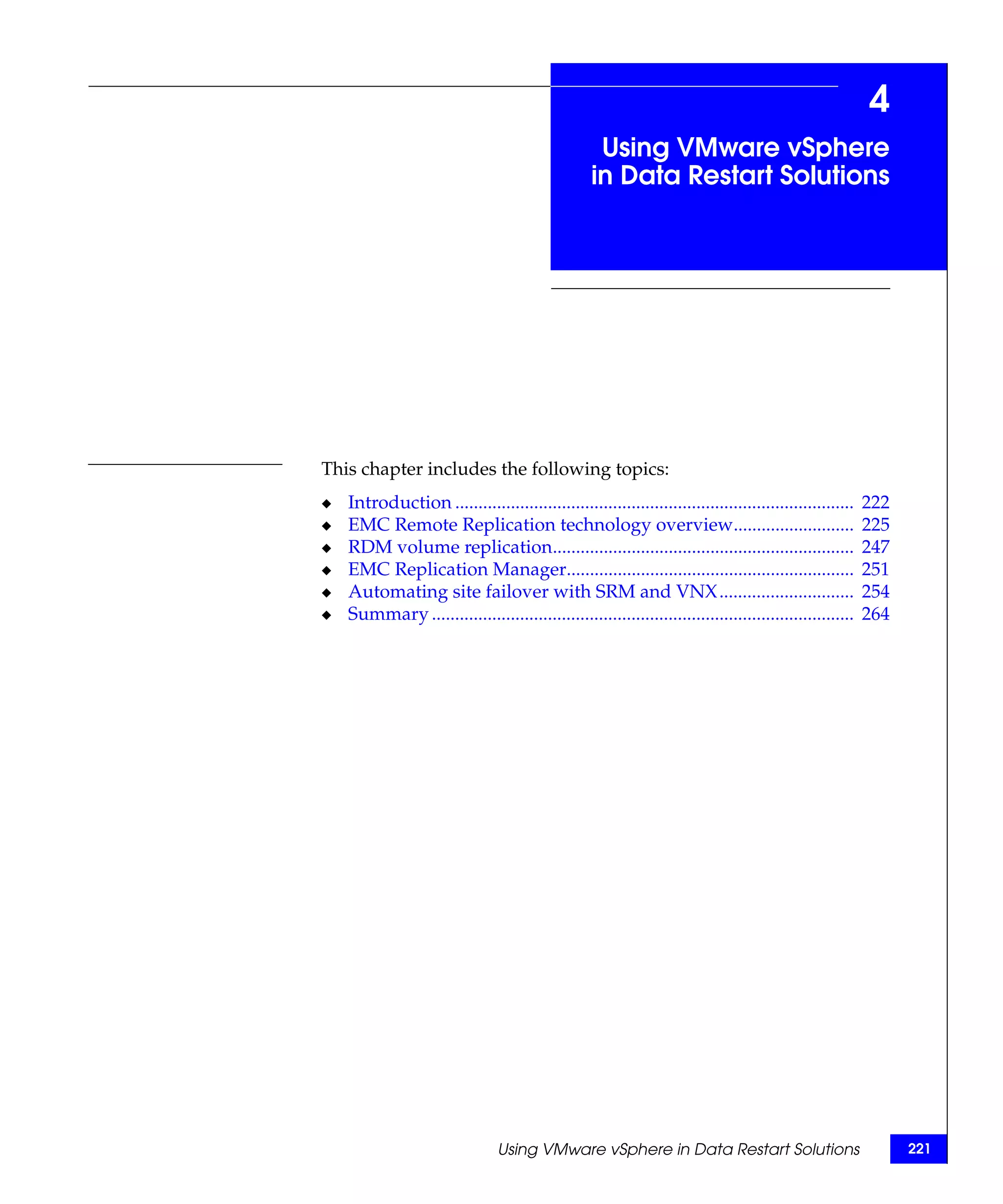 4
                                                    Using VMware vSphere
                                                   in Data Restart Solutions




This chapter includes the following topics:
◆   Introduction ......................................................................................   222
◆   EMC Remote Replication technology overview..........................                                  225
◆   RDM volume replication.................................................................               247
◆   EMC Replication Manager..............................................................                 251
◆   Automating site failover with SRM and VNX .............................                               254
◆   Summary ...........................................................................................   264




                                 Using VMware vSphere in Data Restart Solutions                                 221
 