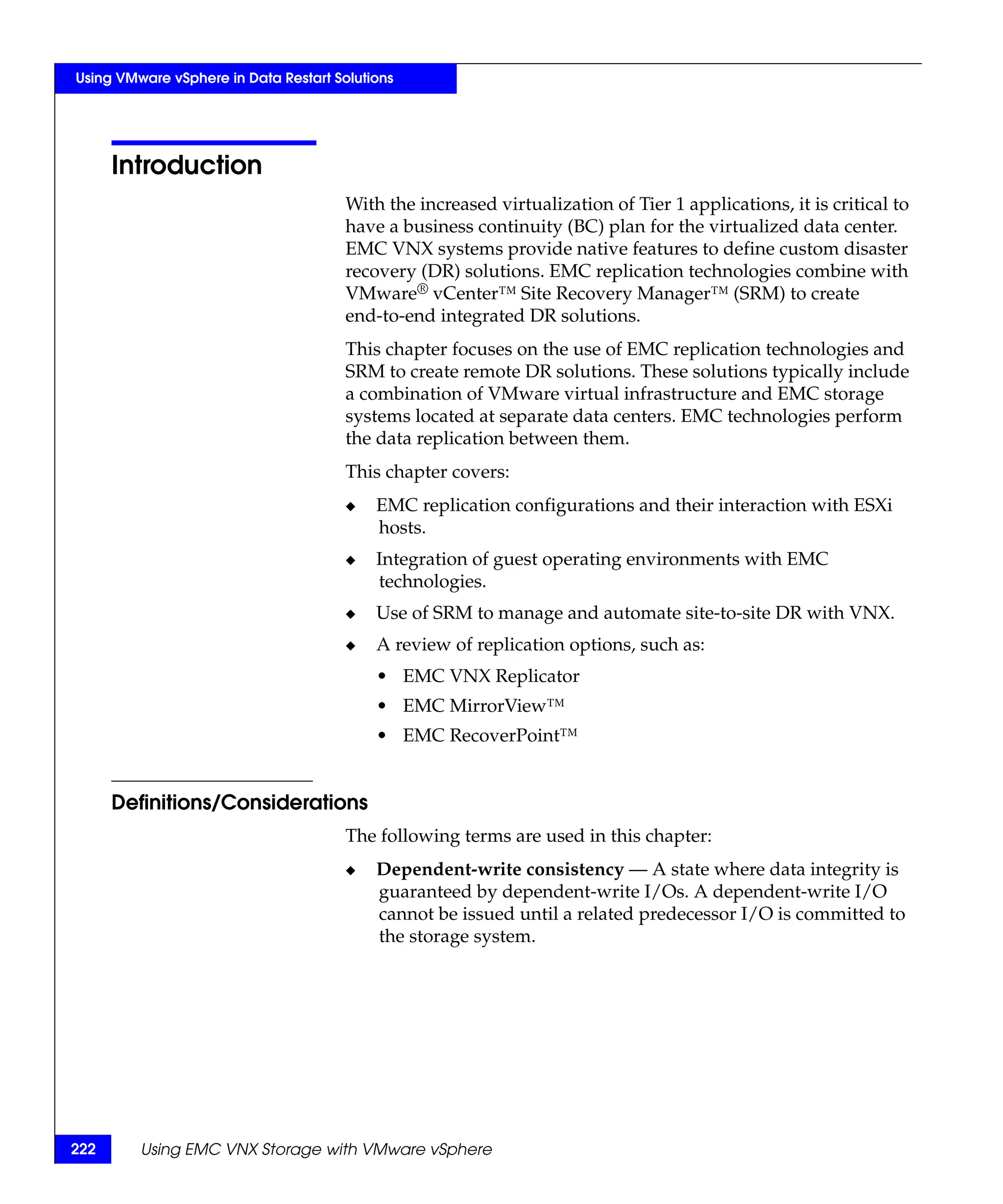 Using VMware vSphere in Data Restart Solutions




      Introduction
                                       With the increased virtualization of Tier 1 applications, it is critical to
                                       have a business continuity (BC) plan for the virtualized data center.
                                       EMC VNX systems provide native features to define custom disaster
                                       recovery (DR) solutions. EMC replication technologies combine with
                                       VMware® vCenter™ Site Recovery Manager™ (SRM) to create
                                       end-to-end integrated DR solutions.
                                       This chapter focuses on the use of EMC replication technologies and
                                       SRM to create remote DR solutions. These solutions typically include
                                       a combination of VMware virtual infrastructure and EMC storage
                                       systems located at separate data centers. EMC technologies perform
                                       the data replication between them.
                                       This chapter covers:
                                       ◆   EMC replication configurations and their interaction with ESXi
                                           hosts.
                                       ◆   Integration of guest operating environments with EMC
                                           technologies.
                                       ◆   Use of SRM to manage and automate site-to-site DR with VNX.
                                       ◆   A review of replication options, such as:
                                           • EMC VNX Replicator
                                           • EMC MirrorView™
                                           • EMC RecoverPoint™


      Definitions/Considerations
                                       The following terms are used in this chapter:
                                       ◆   Dependent-write consistency — A state where data integrity is
                                           guaranteed by dependent-write I/Os. A dependent-write I/O
                                           cannot be issued until a related predecessor I/O is committed to
                                           the storage system.




222      Using EMC VNX Storage with VMware vSphere
 