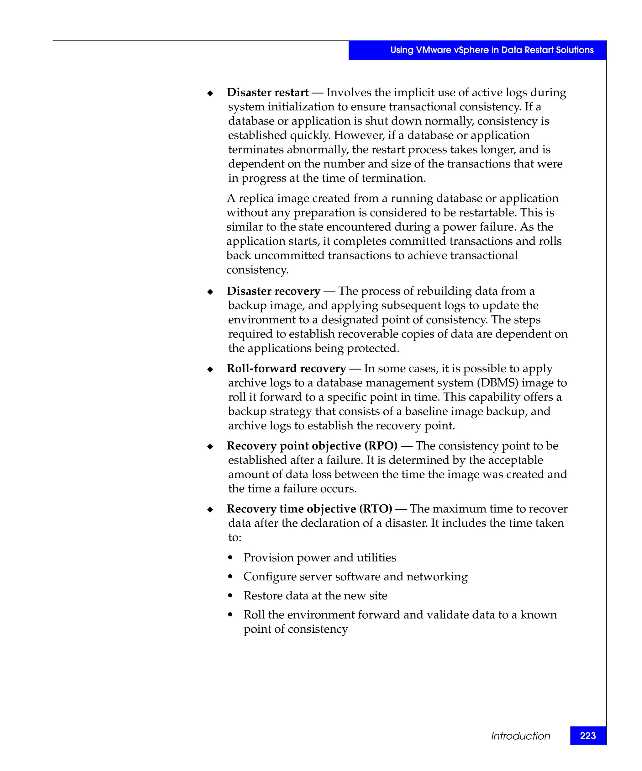 Using VMware vSphere in Data Restart Solutions



◆   Disaster restart — Involves the implicit use of active logs during
    system initialization to ensure transactional consistency. If a
    database or application is shut down normally, consistency is
    established quickly. However, if a database or application
    terminates abnormally, the restart process takes longer, and is
    dependent on the number and size of the transactions that were
    in progress at the time of termination.
    A replica image created from a running database or application
    without any preparation is considered to be restartable. This is
    similar to the state encountered during a power failure. As the
    application starts, it completes committed transactions and rolls
    back uncommitted transactions to achieve transactional
    consistency.
◆   Disaster recovery — The process of rebuilding data from a
    backup image, and applying subsequent logs to update the
    environment to a designated point of consistency. The steps
    required to establish recoverable copies of data are dependent on
    the applications being protected.
◆   Roll-forward recovery — In some cases, it is possible to apply
    archive logs to a database management system (DBMS) image to
    roll it forward to a specific point in time. This capability offers a
    backup strategy that consists of a baseline image backup, and
    archive logs to establish the recovery point.
◆   Recovery point objective (RPO) — The consistency point to be
    established after a failure. It is determined by the acceptable
    amount of data loss between the time the image was created and
    the time a failure occurs.
◆   Recovery time objective (RTO) — The maximum time to recover
    data after the declaration of a disaster. It includes the time taken
    to:
    • Provision power and utilities
    • Configure server software and networking
    • Restore data at the new site
    • Roll the environment forward and validate data to a known
      point of consistency




                                                           Introduction        223
 