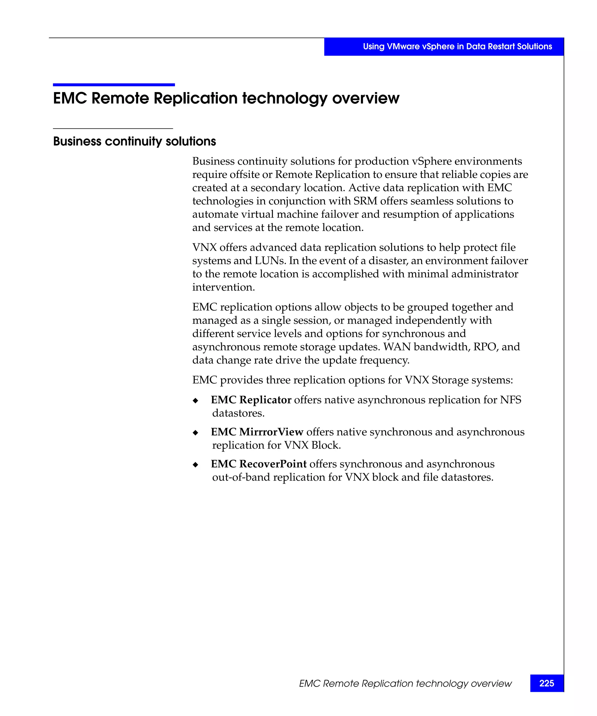 Using VMware vSphere in Data Restart Solutions




EMC Remote Replication technology overview

Business continuity solutions
                        Business continuity solutions for production vSphere environments
                        require offsite or Remote Replication to ensure that reliable copies are
                        created at a secondary location. Active data replication with EMC
                        technologies in conjunction with SRM offers seamless solutions to
                        automate virtual machine failover and resumption of applications
                        and services at the remote location.
                        VNX offers advanced data replication solutions to help protect file
                        systems and LUNs. In the event of a disaster, an environment failover
                        to the remote location is accomplished with minimal administrator
                        intervention.
                        EMC replication options allow objects to be grouped together and
                        managed as a single session, or managed independently with
                        different service levels and options for synchronous and
                        asynchronous remote storage updates. WAN bandwidth, RPO, and
                        data change rate drive the update frequency.
                        EMC provides three replication options for VNX Storage systems:
                        ◆   EMC Replicator offers native asynchronous replication for NFS
                            datastores.
                        ◆   EMC MirrrorView offers native synchronous and asynchronous
                            replication for VNX Block.
                        ◆   EMC RecoverPoint offers synchronous and asynchronous
                            out-of-band replication for VNX block and file datastores.




                                              EMC Remote Replication technology overview              225
 