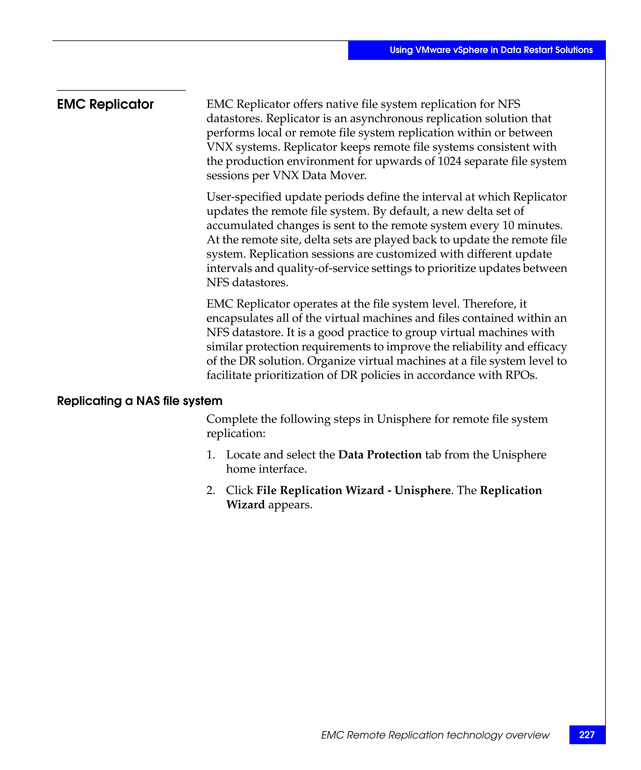 Using VMware vSphere in Data Restart Solutions




EMC Replicator            EMC Replicator offers native file system replication for NFS
                          datastores. Replicator is an asynchronous replication solution that
                          performs local or remote file system replication within or between
                          VNX systems. Replicator keeps remote file systems consistent with
                          the production environment for upwards of 1024 separate file system
                          sessions per VNX Data Mover.
                          User-specified update periods define the interval at which Replicator
                          updates the remote file system. By default, a new delta set of
                          accumulated changes is sent to the remote system every 10 minutes.
                          At the remote site, delta sets are played back to update the remote file
                          system. Replication sessions are customized with different update
                          intervals and quality-of-service settings to prioritize updates between
                          NFS datastores.
                          EMC Replicator operates at the file system level. Therefore, it
                          encapsulates all of the virtual machines and files contained within an
                          NFS datastore. It is a good practice to group virtual machines with
                          similar protection requirements to improve the reliability and efficacy
                          of the DR solution. Organize virtual machines at a file system level to
                          facilitate prioritization of DR policies in accordance with RPOs.

Replicating a NAS file system
                          Complete the following steps in Unisphere for remote file system
                          replication:
                          1. Locate and select the Data Protection tab from the Unisphere
                             home interface.
                          2. Click File Replication Wizard - Unisphere. The Replication
                             Wizard appears.




                                                EMC Remote Replication technology overview              227
 