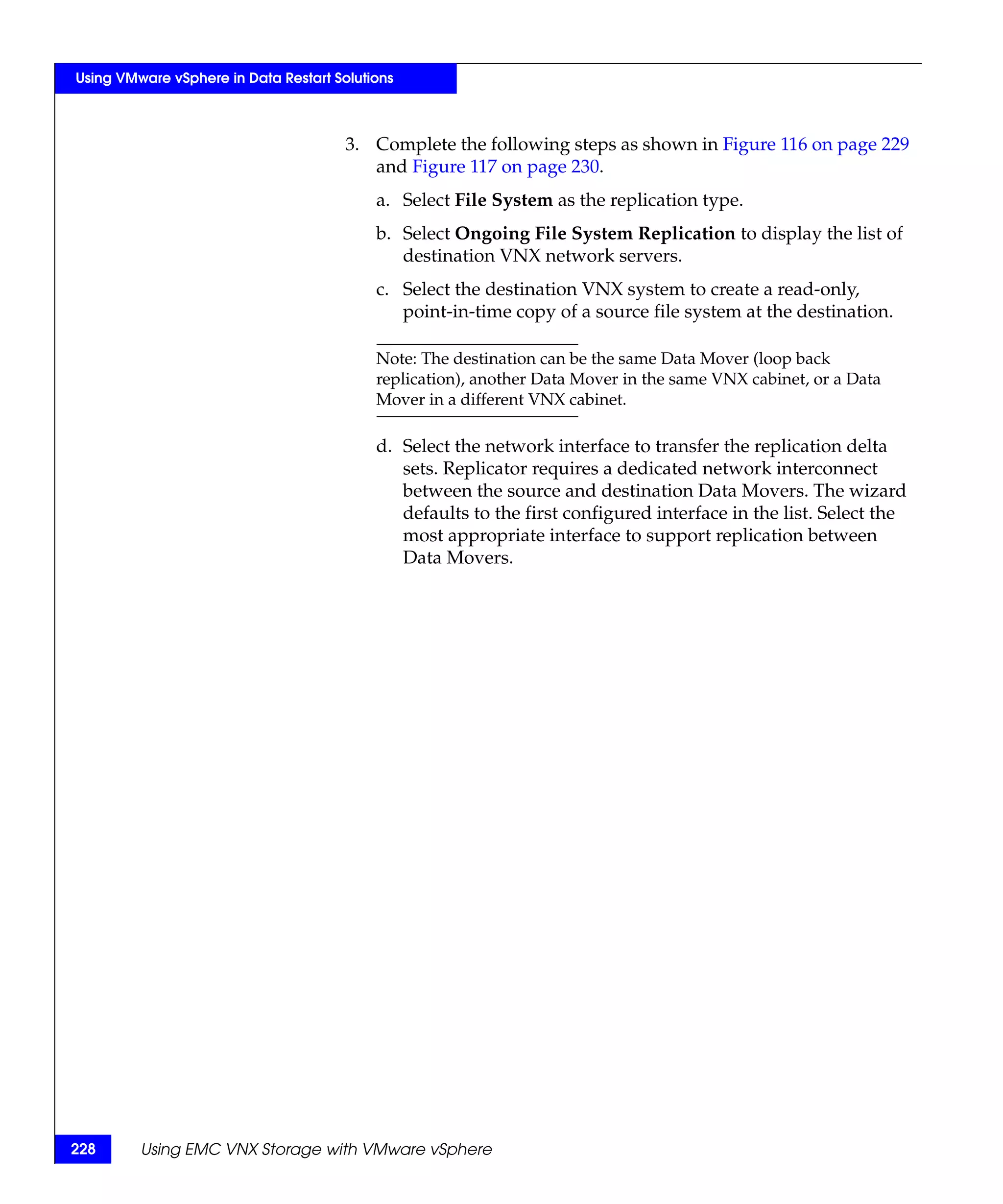 Using VMware vSphere in Data Restart Solutions



                                       3. Complete the following steps as shown in Figure 116 on page 229
                                          and Figure 117 on page 230.
                                           a. Select File System as the replication type.
                                           b. Select Ongoing File System Replication to display the list of
                                              destination VNX network servers.
                                           c. Select the destination VNX system to create a read-only,
                                              point-in-time copy of a source file system at the destination.

                                           Note: The destination can be the same Data Mover (loop back
                                           replication), another Data Mover in the same VNX cabinet, or a Data
                                           Mover in a different VNX cabinet.

                                           d. Select the network interface to transfer the replication delta
                                              sets. Replicator requires a dedicated network interconnect
                                              between the source and destination Data Movers. The wizard
                                              defaults to the first configured interface in the list. Select the
                                              most appropriate interface to support replication between
                                              Data Movers.




228      Using EMC VNX Storage with VMware vSphere
 