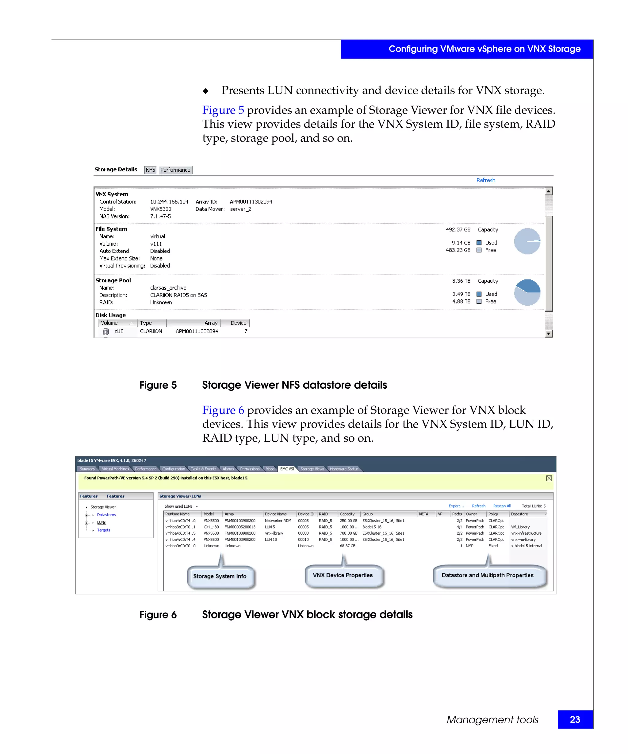 Configuring VMware vSphere on VNX Storage



           ◆   Presents LUN connectivity and device details for VNX storage.
           Figure 5 provides an example of Storage Viewer for VNX file devices.
           This view provides details for the VNX System ID, file system, RAID
           type, storage pool, and so on.




Figure 5   Storage Viewer NFS datastore details

           Figure 6 provides an example of Storage Viewer for VNX block
           devices. This view provides details for the VNX System ID, LUN ID,
           RAID type, LUN type, and so on.




Figure 6   Storage Viewer VNX block storage details




                                                              Management tools          23
 