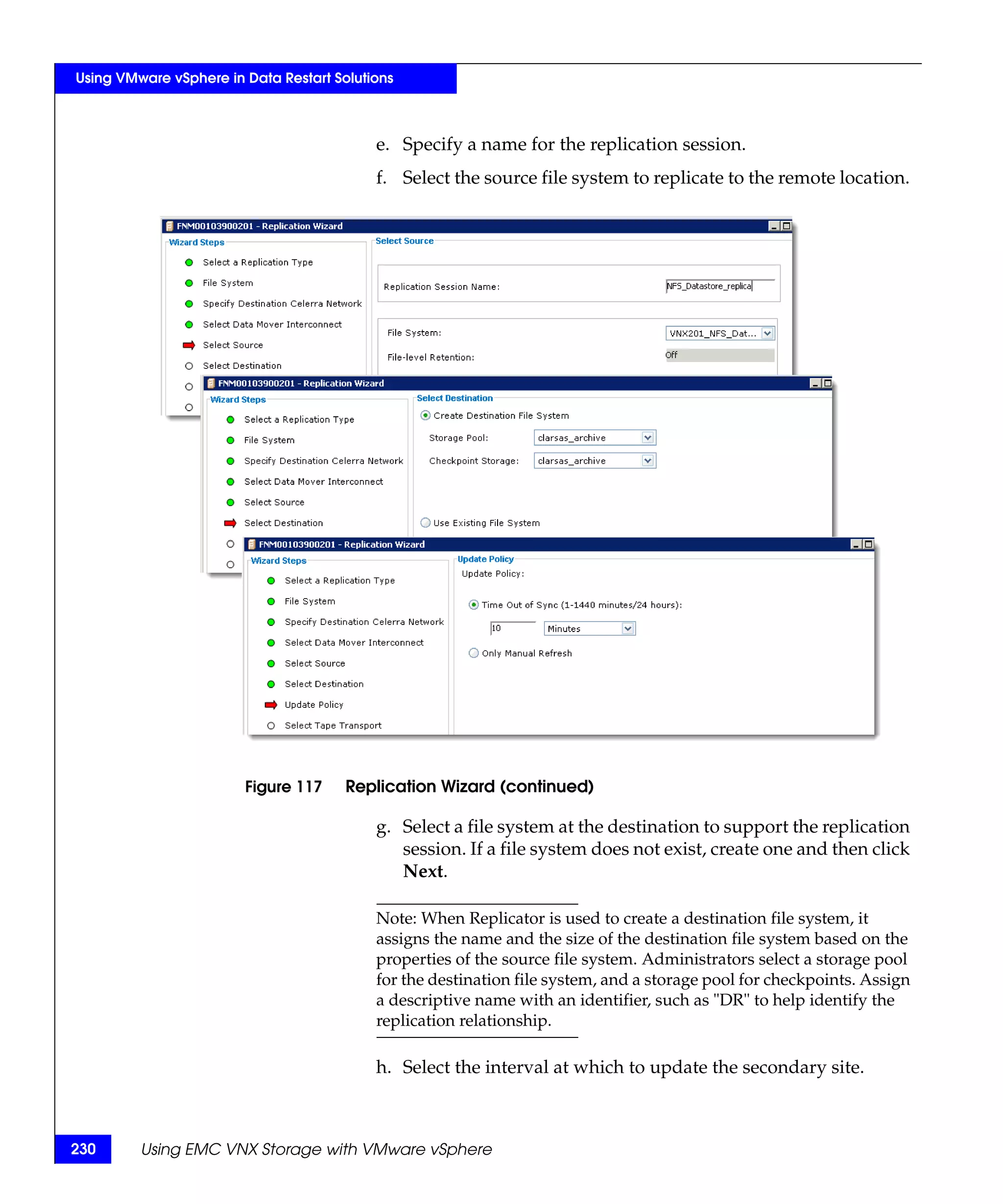 Using VMware vSphere in Data Restart Solutions



                                           e. Specify a name for the replication session.
                                           f. Select the source file system to replicate to the remote location.




                        Figure 117     Replication Wizard (continued)

                                           g. Select a file system at the destination to support the replication
                                              session. If a file system does not exist, create one and then click
                                              Next.

                                           Note: When Replicator is used to create a destination file system, it
                                           assigns the name and the size of the destination file system based on the
                                           properties of the source file system. Administrators select a storage pool
                                           for the destination file system, and a storage pool for checkpoints. Assign
                                           a descriptive name with an identifier, such as "DR" to help identify the
                                           replication relationship.

                                           h. Select the interval at which to update the secondary site.



230      Using EMC VNX Storage with VMware vSphere
 