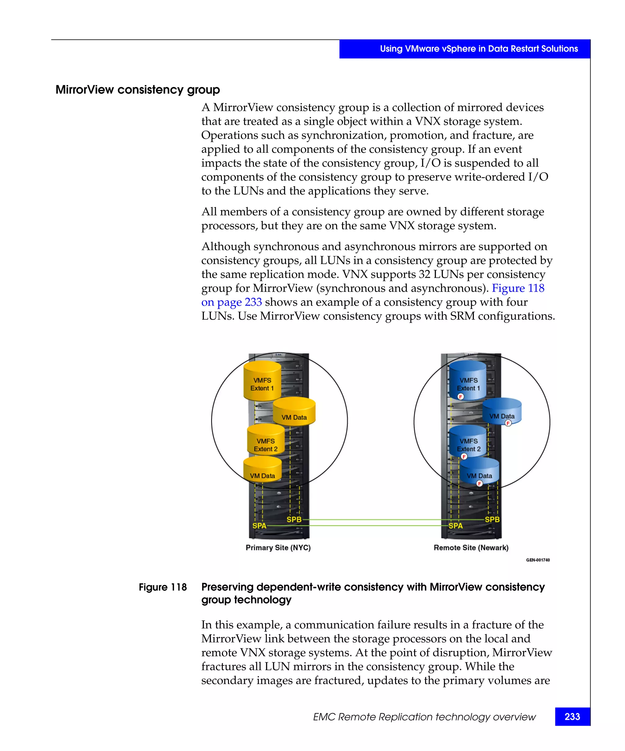 Using VMware vSphere in Data Restart Solutions



MirrorView consistency group
                           A MirrorView consistency group is a collection of mirrored devices
                           that are treated as a single object within a VNX storage system.
                           Operations such as synchronization, promotion, and fracture, are
                           applied to all components of the consistency group. If an event
                           impacts the state of the consistency group, I/O is suspended to all
                           components of the consistency group to preserve write-ordered I/O
                           to the LUNs and the applications they serve.
                           All members of a consistency group are owned by different storage
                           processors, but they are on the same VNX storage system.
                           Although synchronous and asynchronous mirrors are supported on
                           consistency groups, all LUNs in a consistency group are protected by
                           the same replication mode. VNX supports 32 LUNs per consistency
                           group for MirrorView (synchronous and asynchronous). Figure 118
                           on page 233 shows an example of a consistency group with four
                           LUNs. Use MirrorView consistency groups with SRM configurations.




              Figure 118   Preserving dependent-write consistency with MirrorView consistency
                           group technology

                           In this example, a communication failure results in a fracture of the
                           MirrorView link between the storage processors on the local and
                           remote VNX storage systems. At the point of disruption, MirrorView
                           fractures all LUN mirrors in the consistency group. While the
                           secondary images are fractured, updates to the primary volumes are


                                                EMC Remote Replication technology overview              233
 