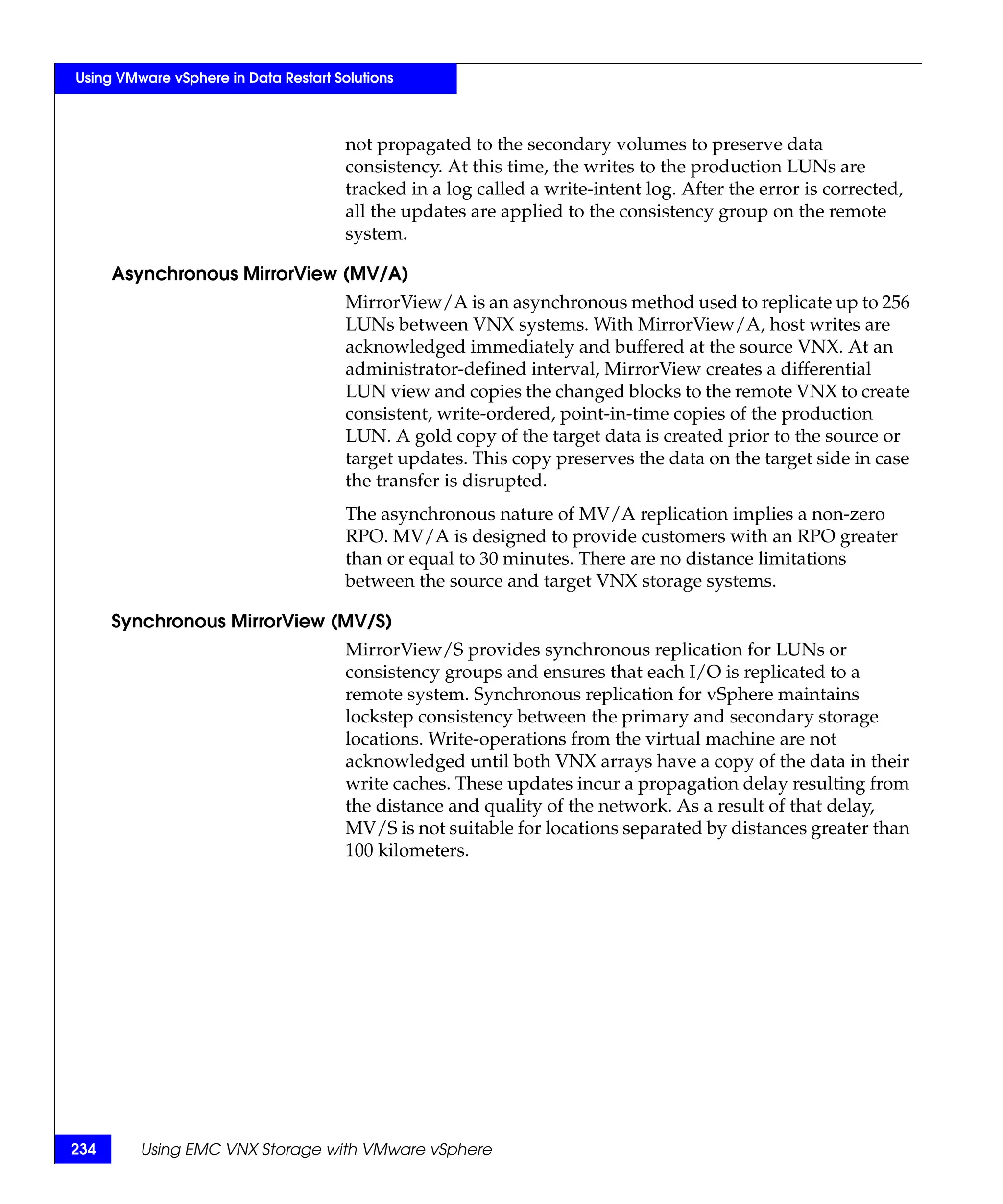 Using VMware vSphere in Data Restart Solutions



                                       not propagated to the secondary volumes to preserve data
                                       consistency. At this time, the writes to the production LUNs are
                                       tracked in a log called a write-intent log. After the error is corrected,
                                       all the updates are applied to the consistency group on the remote
                                       system.

      Asynchronous MirrorView (MV/A)
                                       MirrorView/A is an asynchronous method used to replicate up to 256
                                       LUNs between VNX systems. With MirrorView/A, host writes are
                                       acknowledged immediately and buffered at the source VNX. At an
                                       administrator-defined interval, MirrorView creates a differential
                                       LUN view and copies the changed blocks to the remote VNX to create
                                       consistent, write-ordered, point-in-time copies of the production
                                       LUN. A gold copy of the target data is created prior to the source or
                                       target updates. This copy preserves the data on the target side in case
                                       the transfer is disrupted.
                                       The asynchronous nature of MV/A replication implies a non-zero
                                       RPO. MV/A is designed to provide customers with an RPO greater
                                       than or equal to 30 minutes. There are no distance limitations
                                       between the source and target VNX storage systems.

      Synchronous MirrorView (MV/S)
                                       MirrorView/S provides synchronous replication for LUNs or
                                       consistency groups and ensures that each I/O is replicated to a
                                       remote system. Synchronous replication for vSphere maintains
                                       lockstep consistency between the primary and secondary storage
                                       locations. Write-operations from the virtual machine are not
                                       acknowledged until both VNX arrays have a copy of the data in their
                                       write caches. These updates incur a propagation delay resulting from
                                       the distance and quality of the network. As a result of that delay,
                                       MV/S is not suitable for locations separated by distances greater than
                                       100 kilometers.




234      Using EMC VNX Storage with VMware vSphere
 