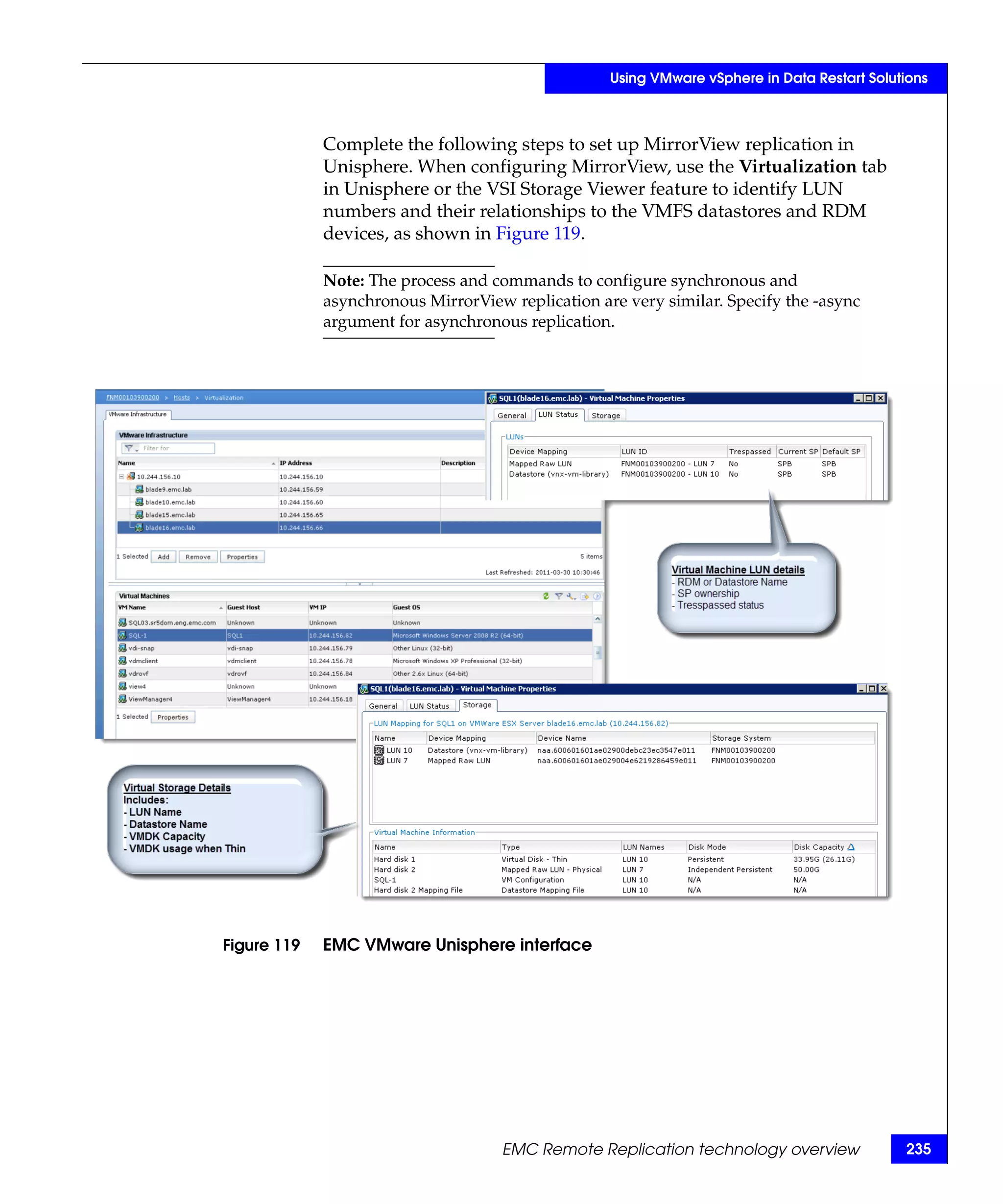 Using VMware vSphere in Data Restart Solutions



             Complete the following steps to set up MirrorView replication in
             Unisphere. When configuring MirrorView, use the Virtualization tab
             in Unisphere or the VSI Storage Viewer feature to identify LUN
             numbers and their relationships to the VMFS datastores and RDM
             devices, as shown in Figure 119.

             Note: The process and commands to configure synchronous and
             asynchronous MirrorView replication are very similar. Specify the -async
             argument for asynchronous replication.




Figure 119   EMC VMware Unisphere interface




                                    EMC Remote Replication technology overview               235
 