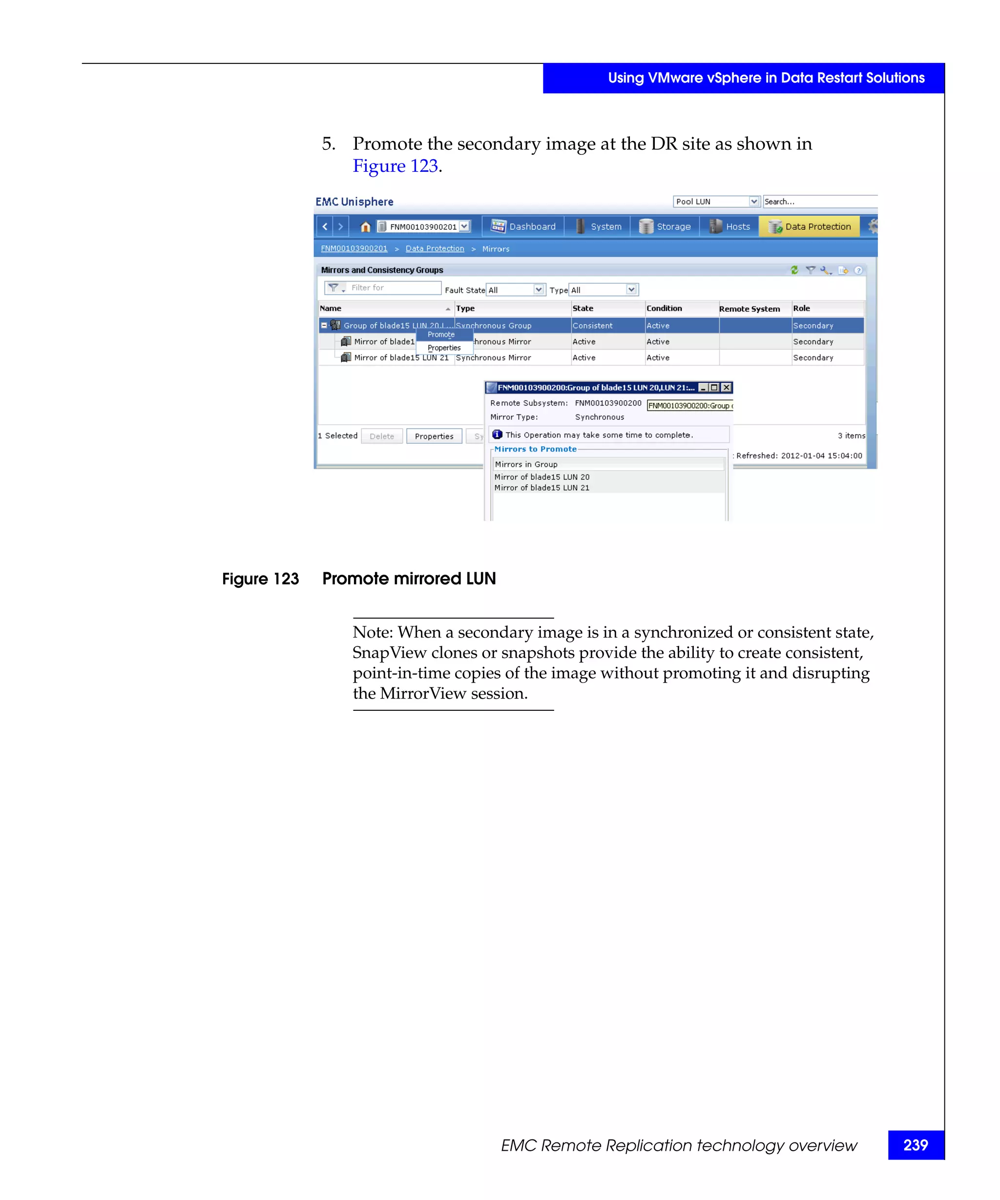 Using VMware vSphere in Data Restart Solutions



             5. Promote the secondary image at the DR site as shown in
                Figure 123.




Figure 123   Promote mirrored LUN


                Note: When a secondary image is in a synchronized or consistent state,
                SnapView clones or snapshots provide the ability to create consistent,
                point-in-time copies of the image without promoting it and disrupting
                the MirrorView session.




                                    EMC Remote Replication technology overview              239
 