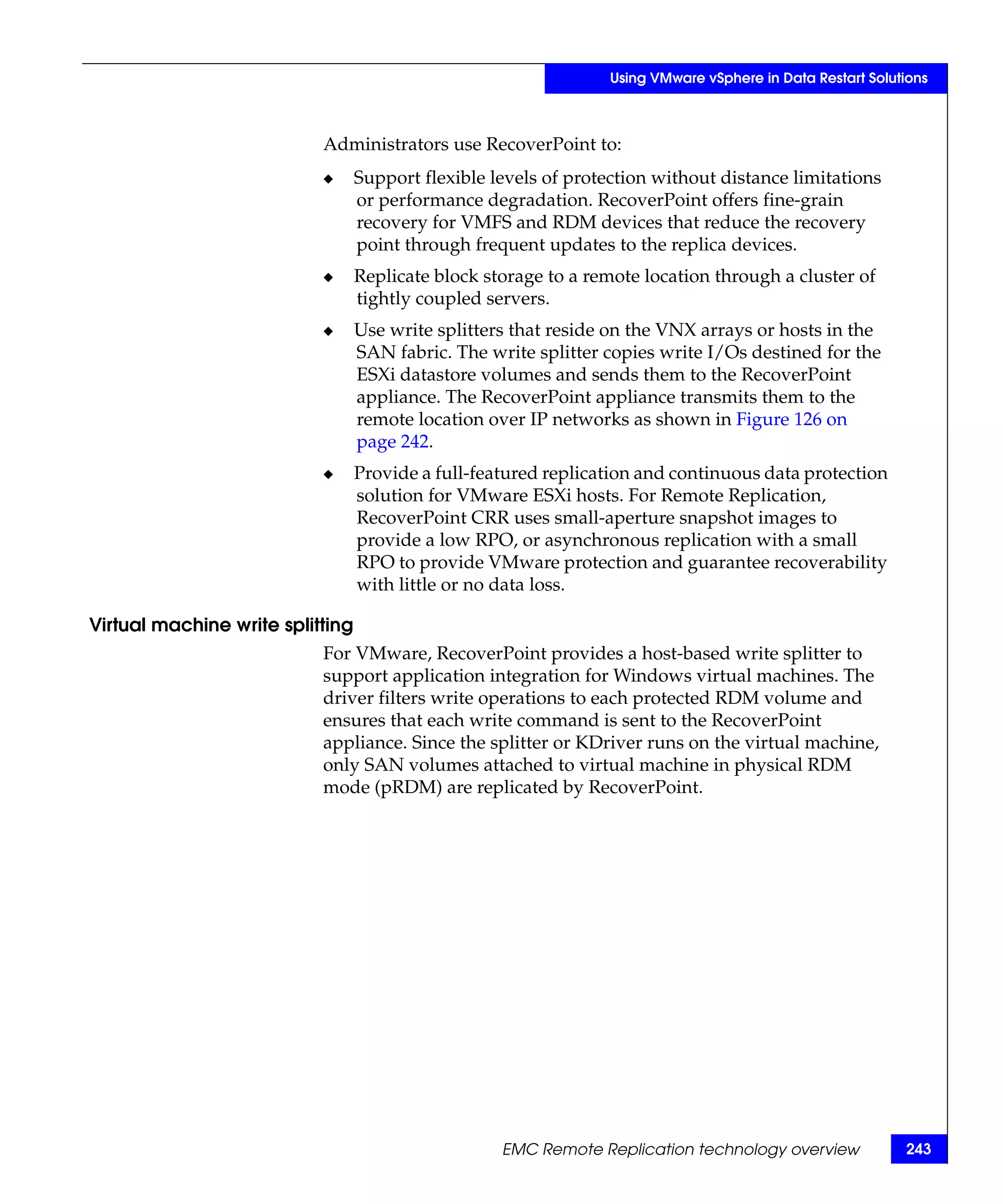 Using VMware vSphere in Data Restart Solutions



                           Administrators use RecoverPoint to:
                           ◆      Support flexible levels of protection without distance limitations
                                  or performance degradation. RecoverPoint offers fine-grain
                                  recovery for VMFS and RDM devices that reduce the recovery
                                  point through frequent updates to the replica devices.
                           ◆      Replicate block storage to a remote location through a cluster of
                                  tightly coupled servers.
                           ◆      Use write splitters that reside on the VNX arrays or hosts in the
                                  SAN fabric. The write splitter copies write I/Os destined for the
                                  ESXi datastore volumes and sends them to the RecoverPoint
                                  appliance. The RecoverPoint appliance transmits them to the
                                  remote location over IP networks as shown in Figure 126 on
                                  page 242.
                           ◆      Provide a full-featured replication and continuous data protection
                                  solution for VMware ESXi hosts. For Remote Replication,
                                  RecoverPoint CRR uses small-aperture snapshot images to
                                  provide a low RPO, or asynchronous replication with a small
                                  RPO to provide VMware protection and guarantee recoverability
                                  with little or no data loss.

Virtual machine write splitting
                           For VMware, RecoverPoint provides a host-based write splitter to
                           support application integration for Windows virtual machines. The
                           driver filters write operations to each protected RDM volume and
                           ensures that each write command is sent to the RecoverPoint
                           appliance. Since the splitter or KDriver runs on the virtual machine,
                           only SAN volumes attached to virtual machine in physical RDM
                           mode (pRDM) are replicated by RecoverPoint.




                                                    EMC Remote Replication technology overview              243
 
