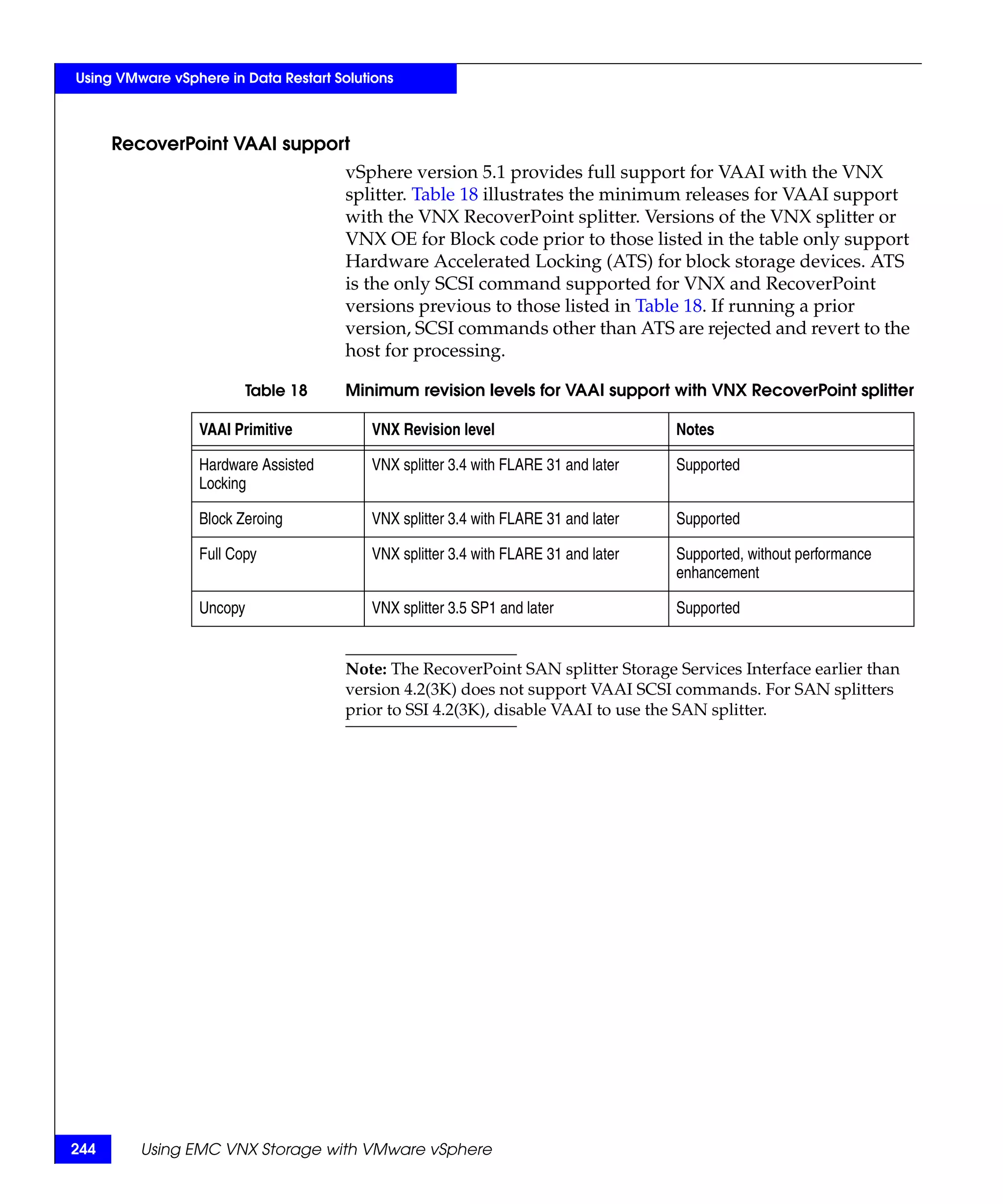 Using VMware vSphere in Data Restart Solutions



      RecoverPoint VAAI support
                                       vSphere version 5.1 provides full support for VAAI with the VNX
                                       splitter. Table 18 illustrates the minimum releases for VAAI support
                                       with the VNX RecoverPoint splitter. Versions of the VNX splitter or
                                       VNX OE for Block code prior to those listed in the table only support
                                       Hardware Accelerated Locking (ATS) for block storage devices. ATS
                                       is the only SCSI command supported for VNX and RecoverPoint
                                       versions previous to those listed in Table 18. If running a prior
                                       version, SCSI commands other than ATS are rejected and revert to the
                                       host for processing.

                        Table 18       Minimum revision levels for VAAI support with VNX RecoverPoint splitter

                 VAAI Primitive           VNX Revision level                         Notes

                 Hardware Assisted        VNX splitter 3.4 with FLARE 31 and later   Supported
                 Locking

                 Block Zeroing            VNX splitter 3.4 with FLARE 31 and later   Supported

                 Full Copy                VNX splitter 3.4 with FLARE 31 and later   Supported, without performance
                                                                                     enhancement

                 Uncopy                   VNX splitter 3.5 SP1 and later             Supported


                                       Note: The RecoverPoint SAN splitter Storage Services Interface earlier than
                                       version 4.2(3K) does not support VAAI SCSI commands. For SAN splitters
                                       prior to SSI 4.2(3K), disable VAAI to use the SAN splitter.




244      Using EMC VNX Storage with VMware vSphere
 