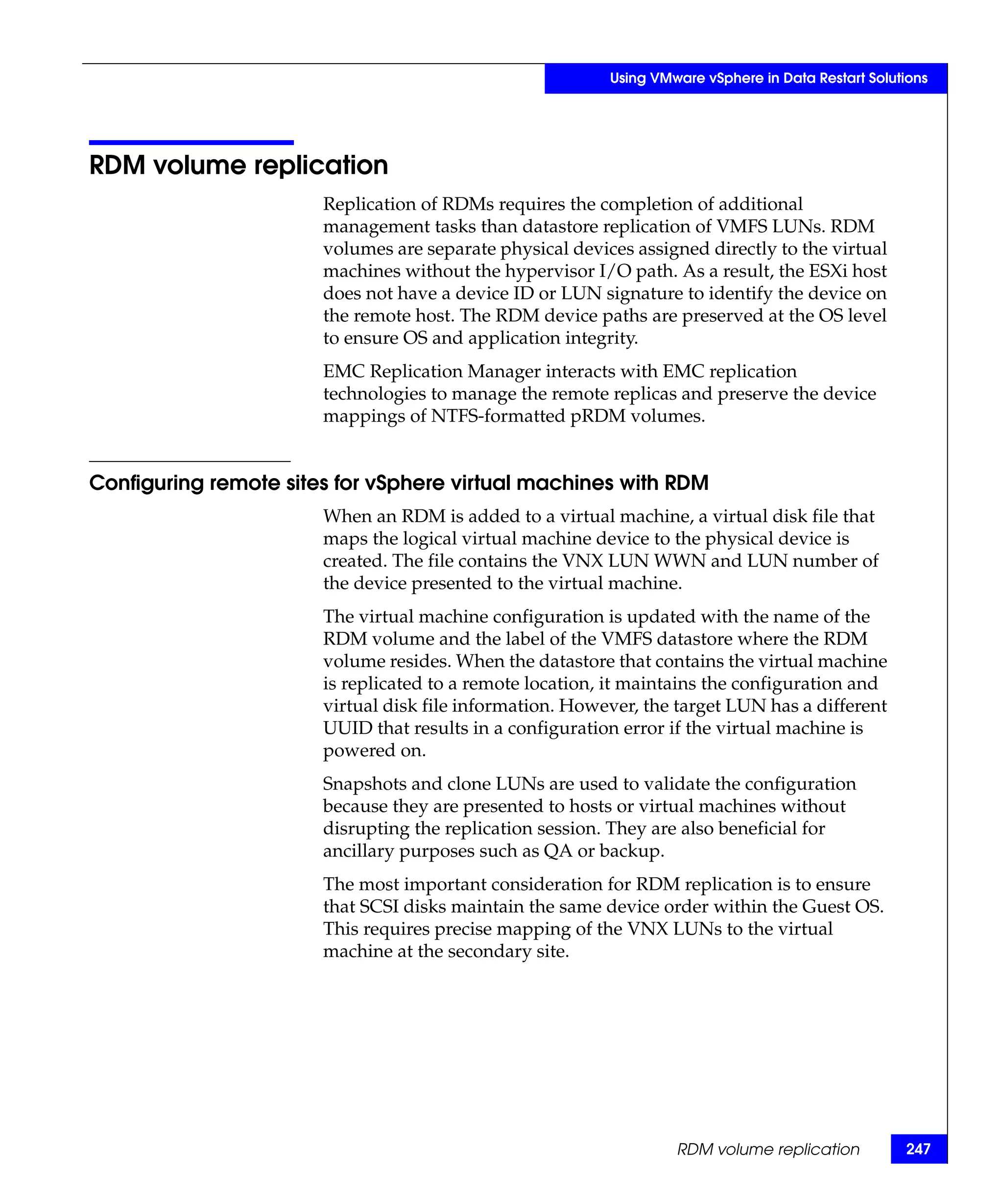Using VMware vSphere in Data Restart Solutions




RDM volume replication
                       Replication of RDMs requires the completion of additional
                       management tasks than datastore replication of VMFS LUNs. RDM
                       volumes are separate physical devices assigned directly to the virtual
                       machines without the hypervisor I/O path. As a result, the ESXi host
                       does not have a device ID or LUN signature to identify the device on
                       the remote host. The RDM device paths are preserved at the OS level
                       to ensure OS and application integrity.
                       EMC Replication Manager interacts with EMC replication
                       technologies to manage the remote replicas and preserve the device
                       mappings of NTFS-formatted pRDM volumes.


Configuring remote sites for vSphere virtual machines with RDM
                       When an RDM is added to a virtual machine, a virtual disk file that
                       maps the logical virtual machine device to the physical device is
                       created. The file contains the VNX LUN WWN and LUN number of
                       the device presented to the virtual machine.
                       The virtual machine configuration is updated with the name of the
                       RDM volume and the label of the VMFS datastore where the RDM
                       volume resides. When the datastore that contains the virtual machine
                       is replicated to a remote location, it maintains the configuration and
                       virtual disk file information. However, the target LUN has a different
                       UUID that results in a configuration error if the virtual machine is
                       powered on.
                       Snapshots and clone LUNs are used to validate the configuration
                       because they are presented to hosts or virtual machines without
                       disrupting the replication session. They are also beneficial for
                       ancillary purposes such as QA or backup.
                       The most important consideration for RDM replication is to ensure
                       that SCSI disks maintain the same device order within the Guest OS.
                       This requires precise mapping of the VNX LUNs to the virtual
                       machine at the secondary site.




                                                                   RDM volume replication           247
 