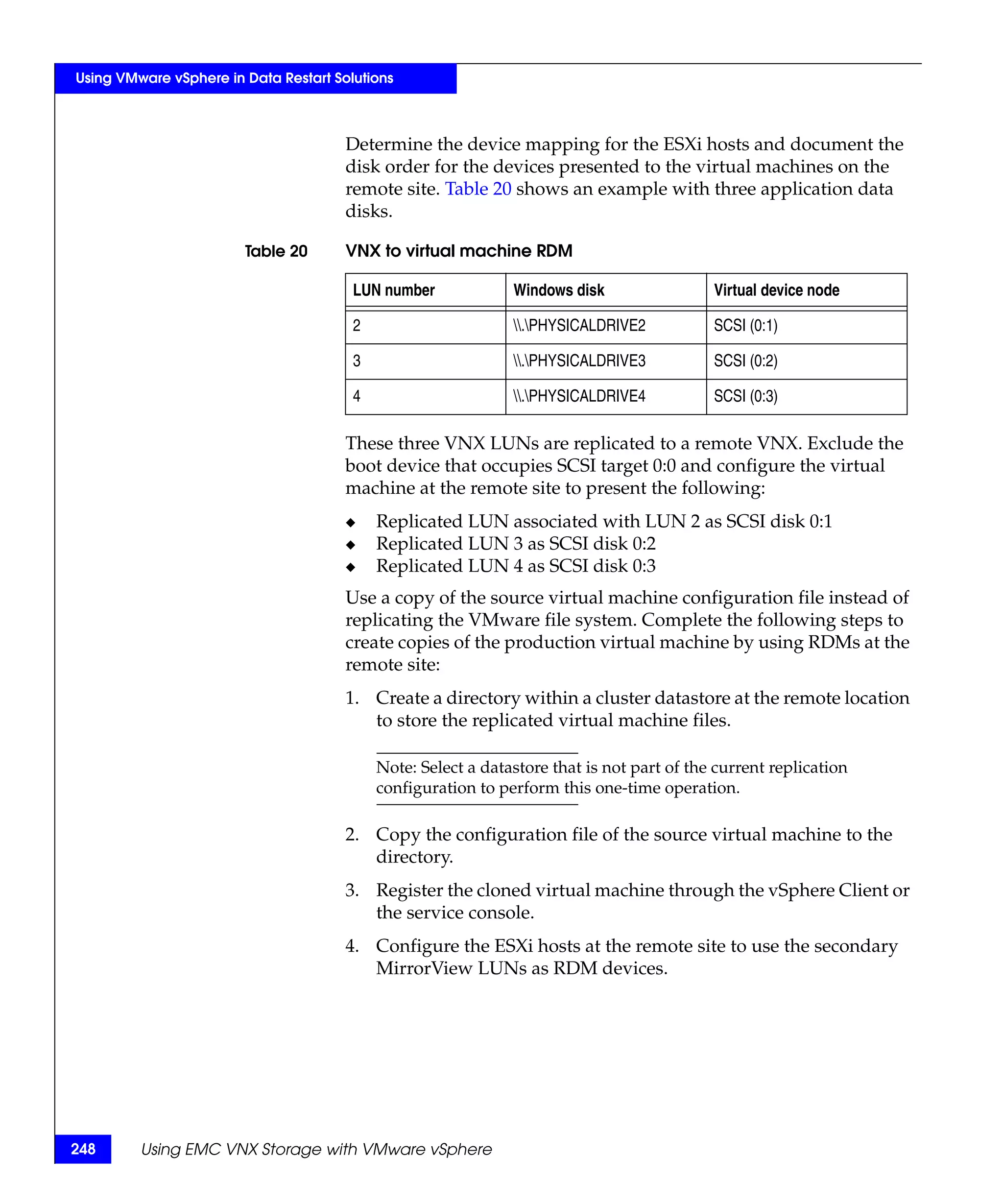 Using VMware vSphere in Data Restart Solutions



                                       Determine the device mapping for the ESXi hosts and document the
                                       disk order for the devices presented to the virtual machines on the
                                       remote site. Table 20 shows an example with three application data
                                       disks.

                        Table 20       VNX to virtual machine RDM

                                        LUN number             Windows disk                 Virtual device node

                                        2                      .PHYSICALDRIVE2           SCSI (0:1)

                                        3                      .PHYSICALDRIVE3           SCSI (0:2)

                                        4                      .PHYSICALDRIVE4           SCSI (0:3)

                                       These three VNX LUNs are replicated to a remote VNX. Exclude the
                                       boot device that occupies SCSI target 0:0 and configure the virtual
                                       machine at the remote site to present the following:
                                       ◆    Replicated LUN associated with LUN 2 as SCSI disk 0:1
                                       ◆    Replicated LUN 3 as SCSI disk 0:2
                                       ◆    Replicated LUN 4 as SCSI disk 0:3
                                       Use a copy of the source virtual machine configuration file instead of
                                       replicating the VMware file system. Complete the following steps to
                                       create copies of the production virtual machine by using RDMs at the
                                       remote site:
                                       1. Create a directory within a cluster datastore at the remote location
                                          to store the replicated virtual machine files.

                                            Note: Select a datastore that is not part of the current replication
                                            configuration to perform this one-time operation.

                                       2. Copy the configuration file of the source virtual machine to the
                                          directory.
                                       3. Register the cloned virtual machine through the vSphere Client or
                                          the service console.
                                       4. Configure the ESXi hosts at the remote site to use the secondary
                                          MirrorView LUNs as RDM devices.




248      Using EMC VNX Storage with VMware vSphere
 