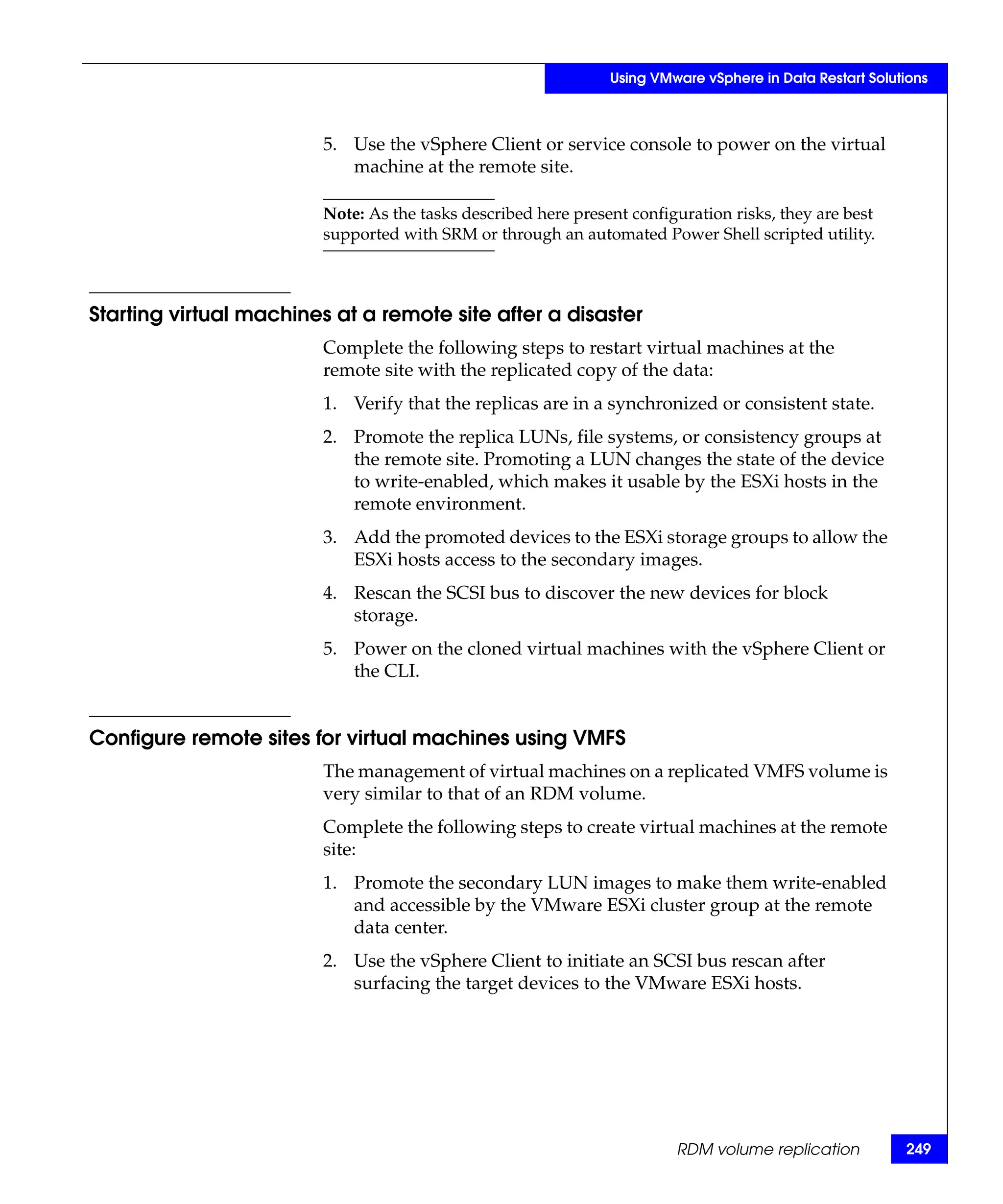Using VMware vSphere in Data Restart Solutions



                        5. Use the vSphere Client or service console to power on the virtual
                           machine at the remote site.

                        Note: As the tasks described here present configuration risks, they are best
                        supported with SRM or through an automated Power Shell scripted utility.



Starting virtual machines at a remote site after a disaster
                        Complete the following steps to restart virtual machines at the
                        remote site with the replicated copy of the data:
                        1. Verify that the replicas are in a synchronized or consistent state.
                        2. Promote the replica LUNs, file systems, or consistency groups at
                           the remote site. Promoting a LUN changes the state of the device
                           to write-enabled, which makes it usable by the ESXi hosts in the
                           remote environment.
                        3. Add the promoted devices to the ESXi storage groups to allow the
                           ESXi hosts access to the secondary images.
                        4. Rescan the SCSI bus to discover the new devices for block
                           storage.
                        5. Power on the cloned virtual machines with the vSphere Client or
                           the CLI.


Configure remote sites for virtual machines using VMFS
                        The management of virtual machines on a replicated VMFS volume is
                        very similar to that of an RDM volume.
                        Complete the following steps to create virtual machines at the remote
                        site:
                        1. Promote the secondary LUN images to make them write-enabled
                           and accessible by the VMware ESXi cluster group at the remote
                           data center.
                        2. Use the vSphere Client to initiate an SCSI bus rescan after
                           surfacing the target devices to the VMware ESXi hosts.




                                                                        RDM volume replication           249
 