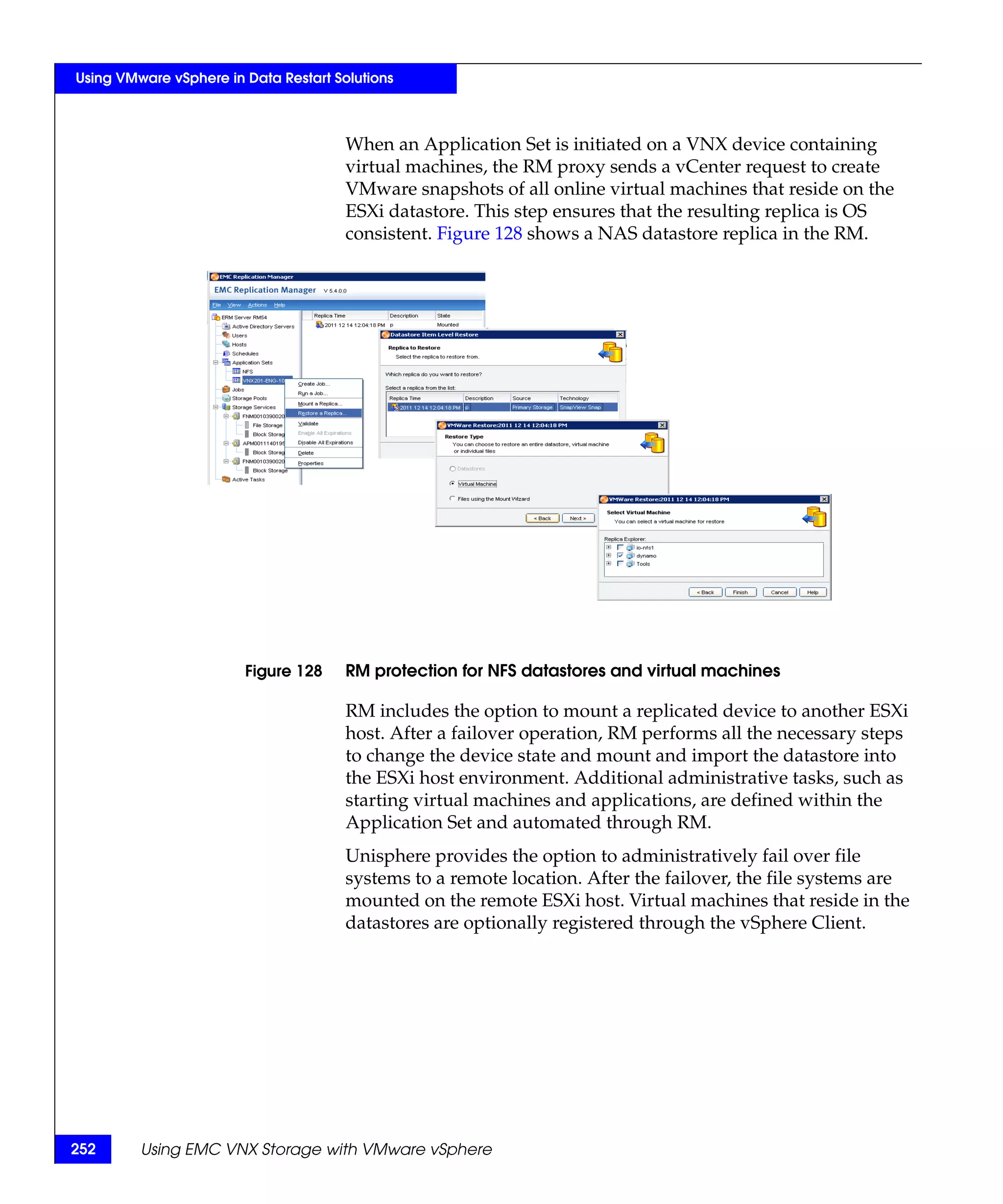 Using VMware vSphere in Data Restart Solutions



                                       When an Application Set is initiated on a VNX device containing
                                       virtual machines, the RM proxy sends a vCenter request to create
                                       VMware snapshots of all online virtual machines that reside on the
                                       ESXi datastore. This step ensures that the resulting replica is OS
                                       consistent. Figure 128 shows a NAS datastore replica in the RM.




                        Figure 128     RM protection for NFS datastores and virtual machines

                                       RM includes the option to mount a replicated device to another ESXi
                                       host. After a failover operation, RM performs all the necessary steps
                                       to change the device state and mount and import the datastore into
                                       the ESXi host environment. Additional administrative tasks, such as
                                       starting virtual machines and applications, are defined within the
                                       Application Set and automated through RM.
                                       Unisphere provides the option to administratively fail over file
                                       systems to a remote location. After the failover, the file systems are
                                       mounted on the remote ESXi host. Virtual machines that reside in the
                                       datastores are optionally registered through the vSphere Client.




252      Using EMC VNX Storage with VMware vSphere
 