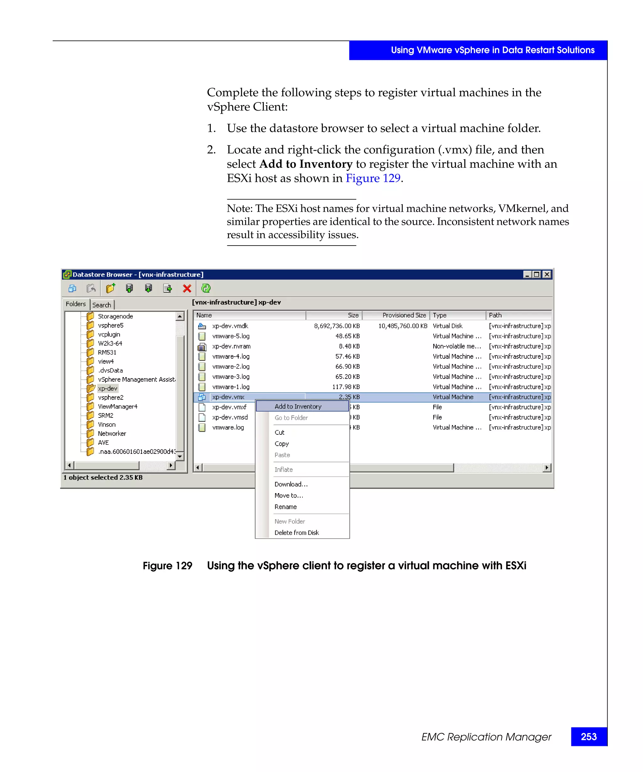 Using VMware vSphere in Data Restart Solutions



             Complete the following steps to register virtual machines in the
             vSphere Client:
             1. Use the datastore browser to select a virtual machine folder.
             2. Locate and right-click the configuration (.vmx) file, and then
                select Add to Inventory to register the virtual machine with an
                ESXi host as shown in Figure 129.

                Note: The ESXi host names for virtual machine networks, VMkernel, and
                similar properties are identical to the source. Inconsistent network names
                result in accessibility issues.




Figure 129   Using the vSphere client to register a virtual machine with ESXi




                                                         EMC Replication Manager             253
 