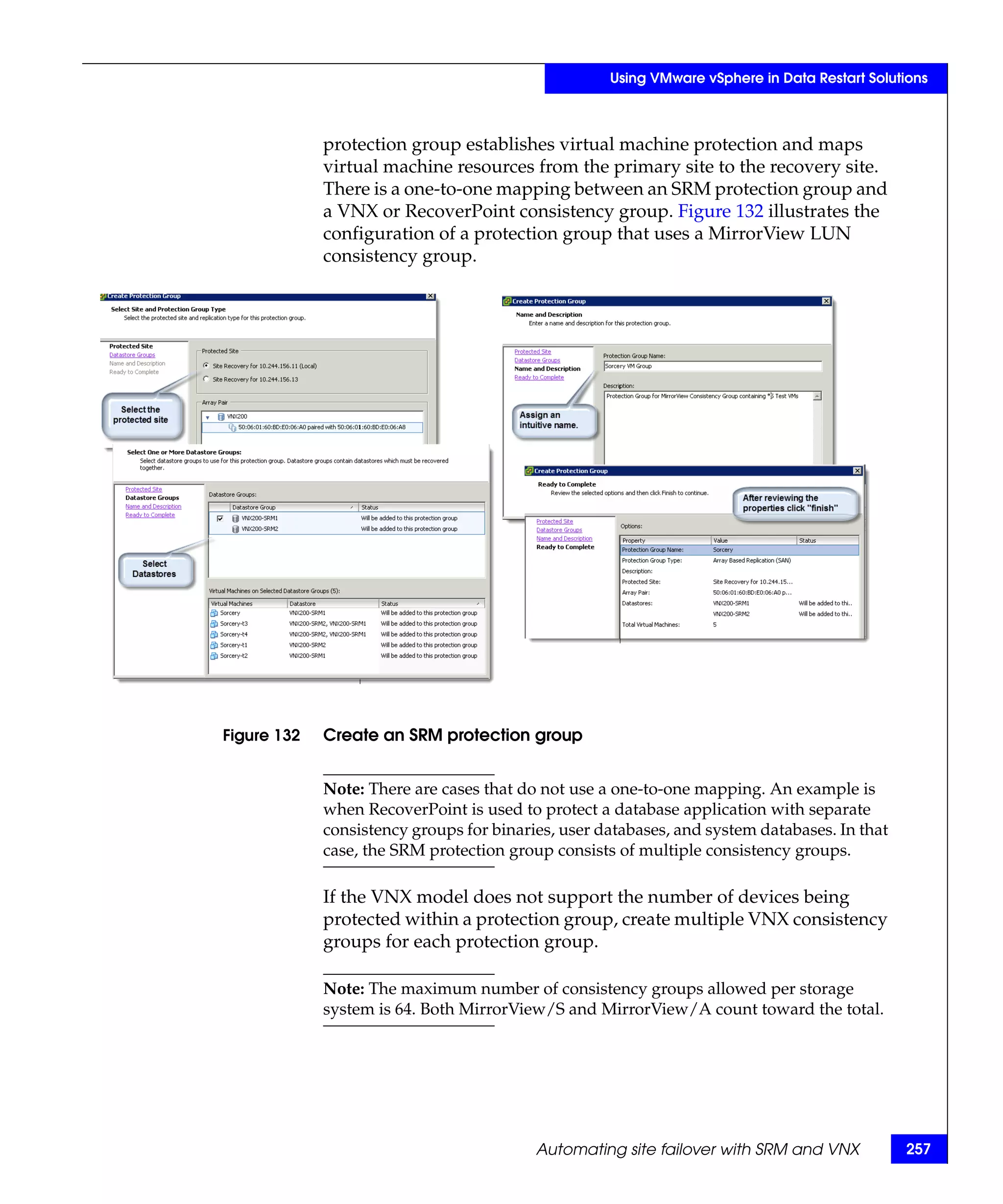 Using VMware vSphere in Data Restart Solutions



             protection group establishes virtual machine protection and maps
             virtual machine resources from the primary site to the recovery site.
             There is a one-to-one mapping between an SRM protection group and
             a VNX or RecoverPoint consistency group. Figure 132 illustrates the
             configuration of a protection group that uses a MirrorView LUN
             consistency group.




Figure 132   Create an SRM protection group


             Note: There are cases that do not use a one-to-one mapping. An example is
             when RecoverPoint is used to protect a database application with separate
             consistency groups for binaries, user databases, and system databases. In that
             case, the SRM protection group consists of multiple consistency groups.

             If the VNX model does not support the number of devices being
             protected within a protection group, create multiple VNX consistency
             groups for each protection group.

             Note: The maximum number of consistency groups allowed per storage
             system is 64. Both MirrorView/S and MirrorView/A count toward the total.




                                          Automating site failover with SRM and VNX           257
 