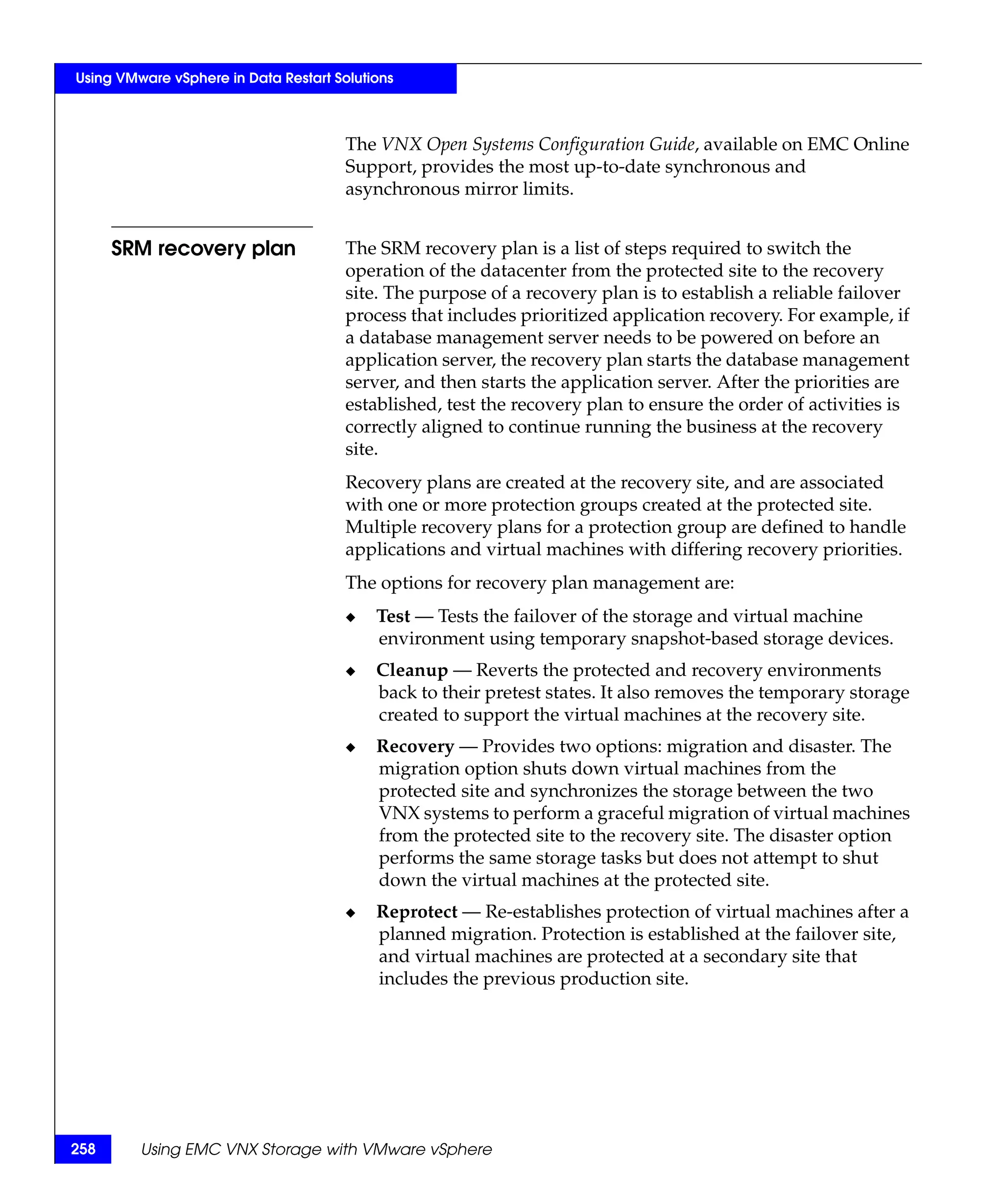 Using VMware vSphere in Data Restart Solutions



                                       The VNX Open Systems Configuration Guide, available on EMC Online
                                       Support, provides the most up-to-date synchronous and
                                       asynchronous mirror limits.


      SRM recovery plan                The SRM recovery plan is a list of steps required to switch the
                                       operation of the datacenter from the protected site to the recovery
                                       site. The purpose of a recovery plan is to establish a reliable failover
                                       process that includes prioritized application recovery. For example, if
                                       a database management server needs to be powered on before an
                                       application server, the recovery plan starts the database management
                                       server, and then starts the application server. After the priorities are
                                       established, test the recovery plan to ensure the order of activities is
                                       correctly aligned to continue running the business at the recovery
                                       site.
                                       Recovery plans are created at the recovery site, and are associated
                                       with one or more protection groups created at the protected site.
                                       Multiple recovery plans for a protection group are defined to handle
                                       applications and virtual machines with differing recovery priorities.
                                       The options for recovery plan management are:
                                       ◆   Test — Tests the failover of the storage and virtual machine
                                           environment using temporary snapshot-based storage devices.
                                       ◆   Cleanup — Reverts the protected and recovery environments
                                           back to their pretest states. It also removes the temporary storage
                                           created to support the virtual machines at the recovery site.
                                       ◆   Recovery — Provides two options: migration and disaster. The
                                           migration option shuts down virtual machines from the
                                           protected site and synchronizes the storage between the two
                                           VNX systems to perform a graceful migration of virtual machines
                                           from the protected site to the recovery site. The disaster option
                                           performs the same storage tasks but does not attempt to shut
                                           down the virtual machines at the protected site.
                                       ◆   Reprotect — Re-establishes protection of virtual machines after a
                                           planned migration. Protection is established at the failover site,
                                           and virtual machines are protected at a secondary site that
                                           includes the previous production site.




258      Using EMC VNX Storage with VMware vSphere
 
