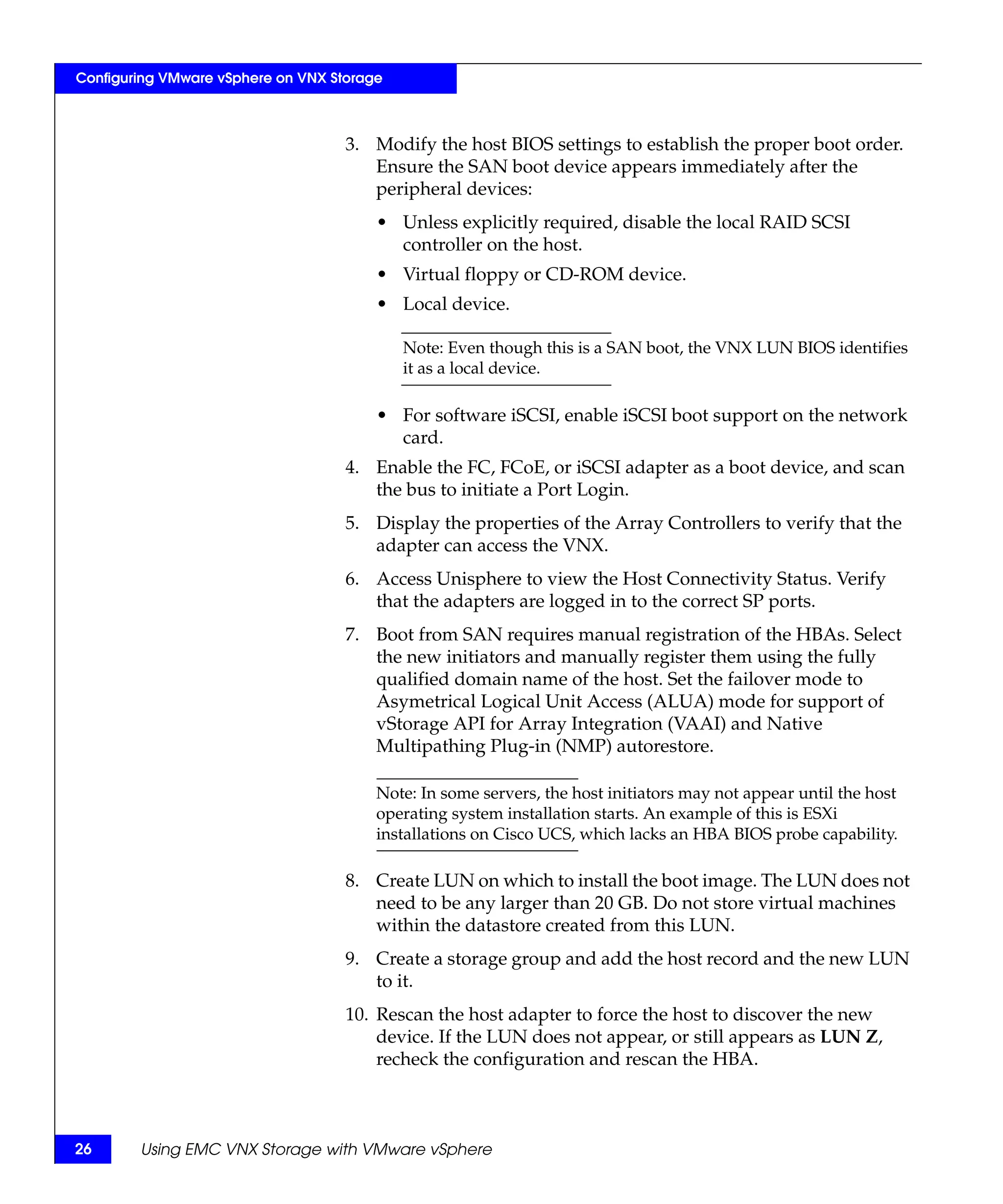 Configuring VMware vSphere on VNX Storage



                                    3. Modify the host BIOS settings to establish the proper boot order.
                                       Ensure the SAN boot device appears immediately after the
                                       peripheral devices:
                                        • Unless explicitly required, disable the local RAID SCSI
                                          controller on the host.
                                        • Virtual floppy or CD-ROM device.
                                        • Local device.

                                            Note: Even though this is a SAN boot, the VNX LUN BIOS identifies
                                            it as a local device.

                                        • For software iSCSI, enable iSCSI boot support on the network
                                          card.
                                    4. Enable the FC, FCoE, or iSCSI adapter as a boot device, and scan
                                       the bus to initiate a Port Login.
                                    5. Display the properties of the Array Controllers to verify that the
                                       adapter can access the VNX.
                                    6. Access Unisphere to view the Host Connectivity Status. Verify
                                       that the adapters are logged in to the correct SP ports.
                                    7. Boot from SAN requires manual registration of the HBAs. Select
                                       the new initiators and manually register them using the fully
                                       qualified domain name of the host. Set the failover mode to
                                       Asymetrical Logical Unit Access (ALUA) mode for support of
                                       vStorage API for Array Integration (VAAI) and Native
                                       Multipathing Plug-in (NMP) autorestore.

                                        Note: In some servers, the host initiators may not appear until the host
                                        operating system installation starts. An example of this is ESXi
                                        installations on Cisco UCS, which lacks an HBA BIOS probe capability.

                                    8. Create LUN on which to install the boot image. The LUN does not
                                       need to be any larger than 20 GB. Do not store virtual machines
                                       within the datastore created from this LUN.
                                    9. Create a storage group and add the host record and the new LUN
                                       to it.
                                    10. Rescan the host adapter to force the host to discover the new
                                        device. If the LUN does not appear, or still appears as LUN Z,
                                        recheck the configuration and rescan the HBA.



26      Using EMC VNX Storage with VMware vSphere
 