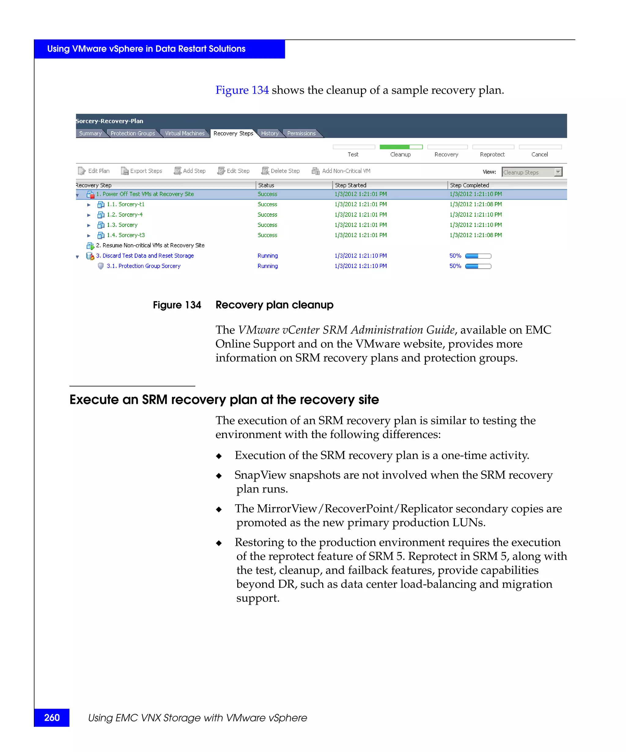 Using VMware vSphere in Data Restart Solutions



                                       Figure 134 shows the cleanup of a sample recovery plan.




                        Figure 134     Recovery plan cleanup

                                       The VMware vCenter SRM Administration Guide, available on EMC
                                       Online Support and on the VMware website, provides more
                                       information on SRM recovery plans and protection groups.


      Execute an SRM recovery plan at the recovery site
                                       The execution of an SRM recovery plan is similar to testing the
                                       environment with the following differences:
                                       ◆   Execution of the SRM recovery plan is a one-time activity.
                                       ◆   SnapView snapshots are not involved when the SRM recovery
                                           plan runs.
                                       ◆   The MirrorView/RecoverPoint/Replicator secondary copies are
                                           promoted as the new primary production LUNs.
                                       ◆   Restoring to the production environment requires the execution
                                           of the reprotect feature of SRM 5. Reprotect in SRM 5, along with
                                           the test, cleanup, and failback features, provide capabilities
                                           beyond DR, such as data center load-balancing and migration
                                           support.




260      Using EMC VNX Storage with VMware vSphere
 