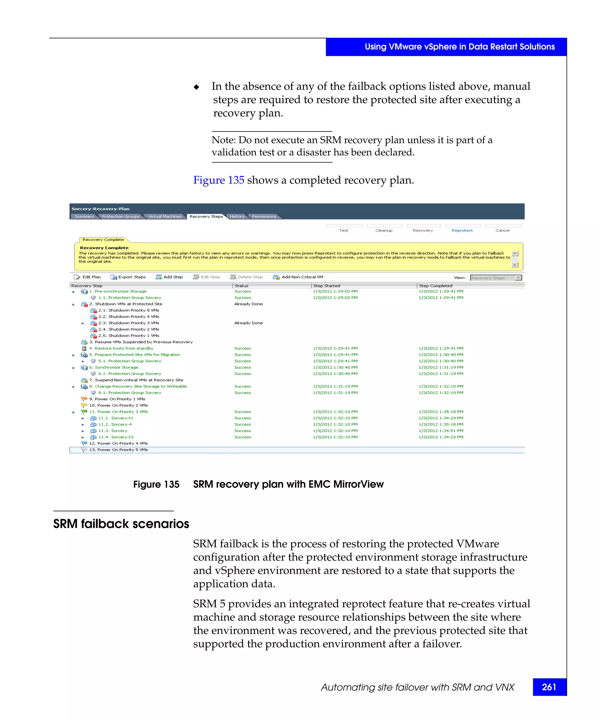Using VMware vSphere in Data Restart Solutions



                         ◆   In the absence of any of the failback options listed above, manual
                             steps are required to restore the protected site after executing a
                             recovery plan.

                             Note: Do not execute an SRM recovery plan unless it is part of a
                             validation test or a disaster has been declared.

                         Figure 135 shows a completed recovery plan.




            Figure 135   SRM recovery plan with EMC MirrorView



SRM failback scenarios
                         SRM failback is the process of restoring the protected VMware
                         configuration after the protected environment storage infrastructure
                         and vSphere environment are restored to a state that supports the
                         application data.
                         SRM 5 provides an integrated reprotect feature that re-creates virtual
                         machine and storage resource relationships between the site where
                         the environment was recovered, and the previous protected site that
                         supported the production environment after a failover.


                                                     Automating site failover with SRM and VNX           261
 