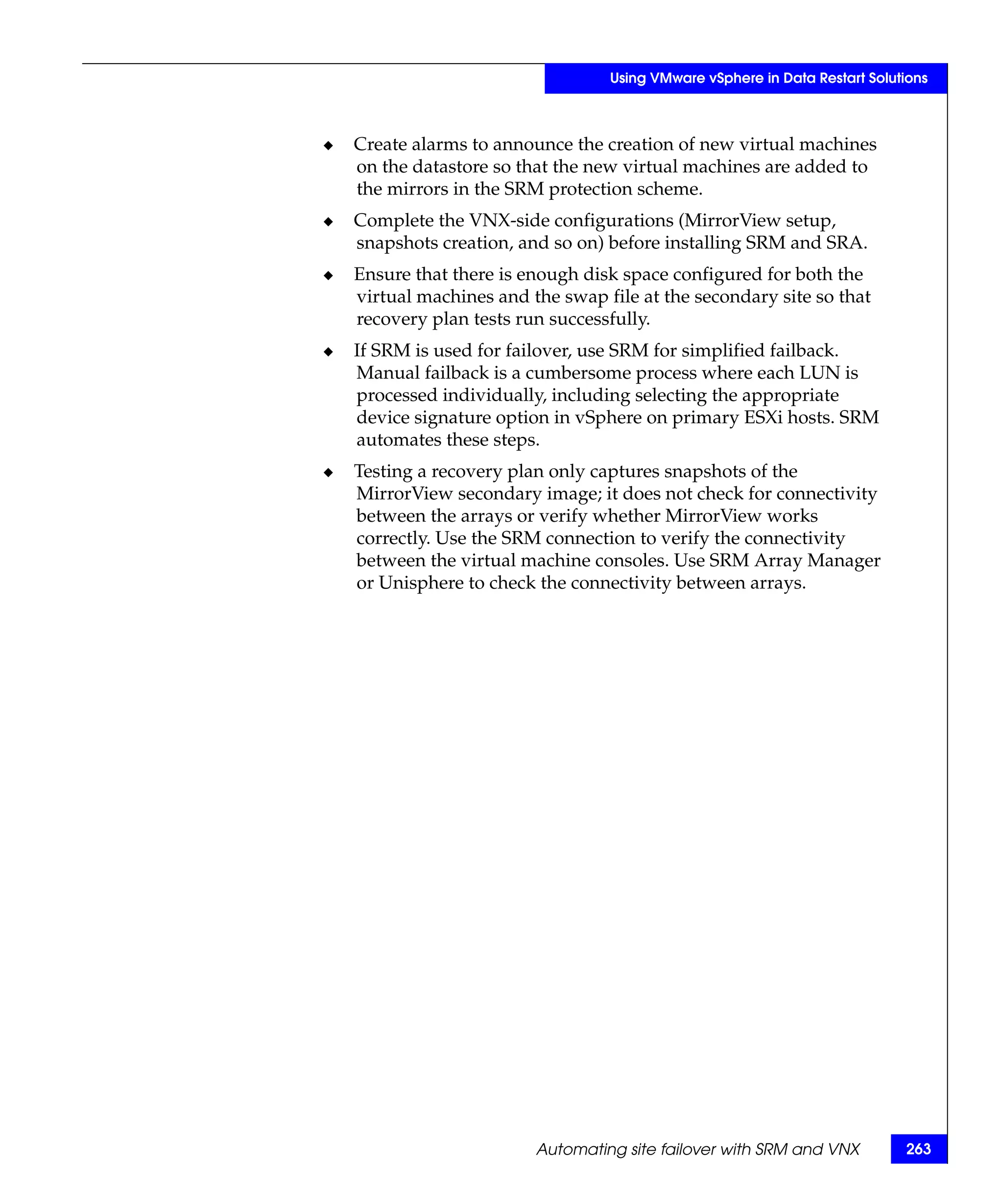 Using VMware vSphere in Data Restart Solutions



◆   Create alarms to announce the creation of new virtual machines
    on the datastore so that the new virtual machines are added to
    the mirrors in the SRM protection scheme.
◆   Complete the VNX-side configurations (MirrorView setup,
    snapshots creation, and so on) before installing SRM and SRA.
◆   Ensure that there is enough disk space configured for both the
    virtual machines and the swap file at the secondary site so that
    recovery plan tests run successfully.
◆   If SRM is used for failover, use SRM for simplified failback.
    Manual failback is a cumbersome process where each LUN is
    processed individually, including selecting the appropriate
    device signature option in vSphere on primary ESXi hosts. SRM
    automates these steps.
◆   Testing a recovery plan only captures snapshots of the
    MirrorView secondary image; it does not check for connectivity
    between the arrays or verify whether MirrorView works
    correctly. Use the SRM connection to verify the connectivity
    between the virtual machine consoles. Use SRM Array Manager
    or Unisphere to check the connectivity between arrays.




                          Automating site failover with SRM and VNX          263
 