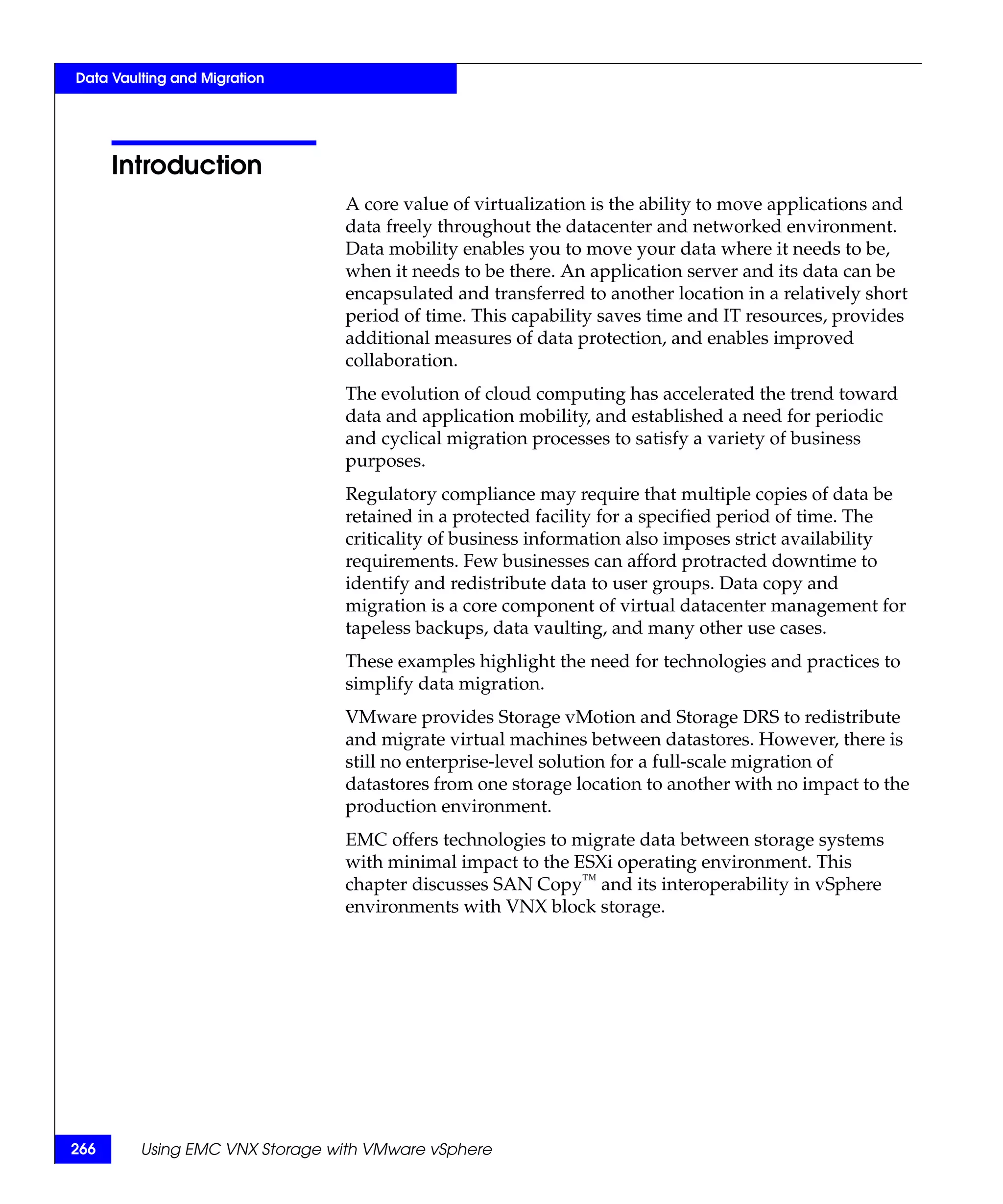 Data Vaulting and Migration




      Introduction
                                A core value of virtualization is the ability to move applications and
                                data freely throughout the datacenter and networked environment.
                                Data mobility enables you to move your data where it needs to be,
                                when it needs to be there. An application server and its data can be
                                encapsulated and transferred to another location in a relatively short
                                period of time. This capability saves time and IT resources, provides
                                additional measures of data protection, and enables improved
                                collaboration.
                                The evolution of cloud computing has accelerated the trend toward
                                data and application mobility, and established a need for periodic
                                and cyclical migration processes to satisfy a variety of business
                                purposes.
                                Regulatory compliance may require that multiple copies of data be
                                retained in a protected facility for a specified period of time. The
                                criticality of business information also imposes strict availability
                                requirements. Few businesses can afford protracted downtime to
                                identify and redistribute data to user groups. Data copy and
                                migration is a core component of virtual datacenter management for
                                tapeless backups, data vaulting, and many other use cases.
                                These examples highlight the need for technologies and practices to
                                simplify data migration.
                                VMware provides Storage vMotion and Storage DRS to redistribute
                                and migrate virtual machines between datastores. However, there is
                                still no enterprise-level solution for a full-scale migration of
                                datastores from one storage location to another with no impact to the
                                production environment.
                                EMC offers technologies to migrate data between storage systems
                                with minimal impact to the ESXi operating environment. This
                                chapter discusses SAN Copy™ and its interoperability in vSphere
                                environments with VNX block storage.




266      Using EMC VNX Storage with VMware vSphere
 