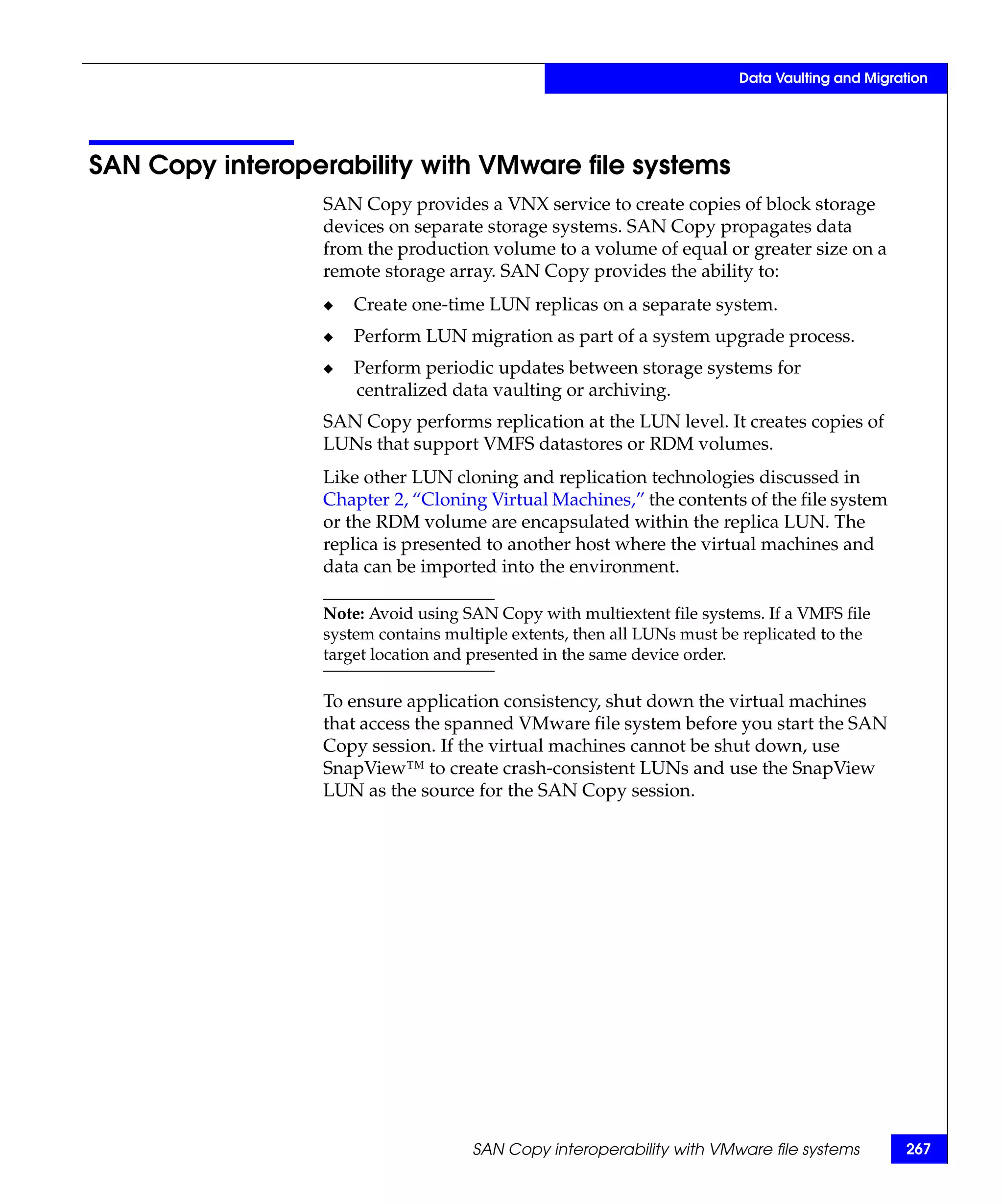 Data Vaulting and Migration




SAN Copy interoperability with VMware file systems
                  SAN Copy provides a VNX service to create copies of block storage
                  devices on separate storage systems. SAN Copy propagates data
                  from the production volume to a volume of equal or greater size on a
                  remote storage array. SAN Copy provides the ability to:
                  ◆   Create one-time LUN replicas on a separate system.
                  ◆   Perform LUN migration as part of a system upgrade process.
                  ◆   Perform periodic updates between storage systems for
                      centralized data vaulting or archiving.
                  SAN Copy performs replication at the LUN level. It creates copies of
                  LUNs that support VMFS datastores or RDM volumes.
                  Like other LUN cloning and replication technologies discussed in
                  Chapter 2, “Cloning Virtual Machines,” the contents of the file system
                  or the RDM volume are encapsulated within the replica LUN. The
                  replica is presented to another host where the virtual machines and
                  data can be imported into the environment.

                  Note: Avoid using SAN Copy with multiextent file systems. If a VMFS file
                  system contains multiple extents, then all LUNs must be replicated to the
                  target location and presented in the same device order.

                  To ensure application consistency, shut down the virtual machines
                  that access the spanned VMware file system before you start the SAN
                  Copy session. If the virtual machines cannot be shut down, use
                  SnapView™ to create crash-consistent LUNs and use the SnapView
                  LUN as the source for the SAN Copy session.




                                     SAN Copy interoperability with VMware file systems         267
 