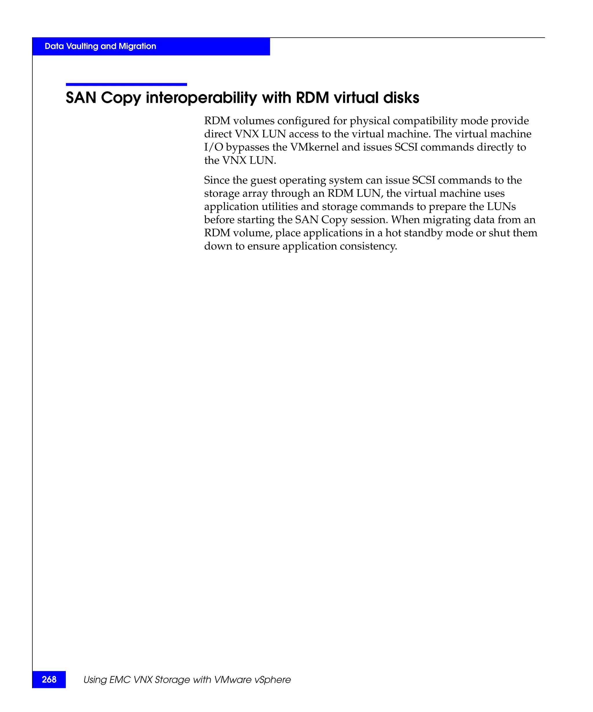 Data Vaulting and Migration




      SAN Copy interoperability with RDM virtual disks
                                RDM volumes configured for physical compatibility mode provide
                                direct VNX LUN access to the virtual machine. The virtual machine
                                I/O bypasses the VMkernel and issues SCSI commands directly to
                                the VNX LUN.
                                Since the guest operating system can issue SCSI commands to the
                                storage array through an RDM LUN, the virtual machine uses
                                application utilities and storage commands to prepare the LUNs
                                before starting the SAN Copy session. When migrating data from an
                                RDM volume, place applications in a hot standby mode or shut them
                                down to ensure application consistency.




268      Using EMC VNX Storage with VMware vSphere
 