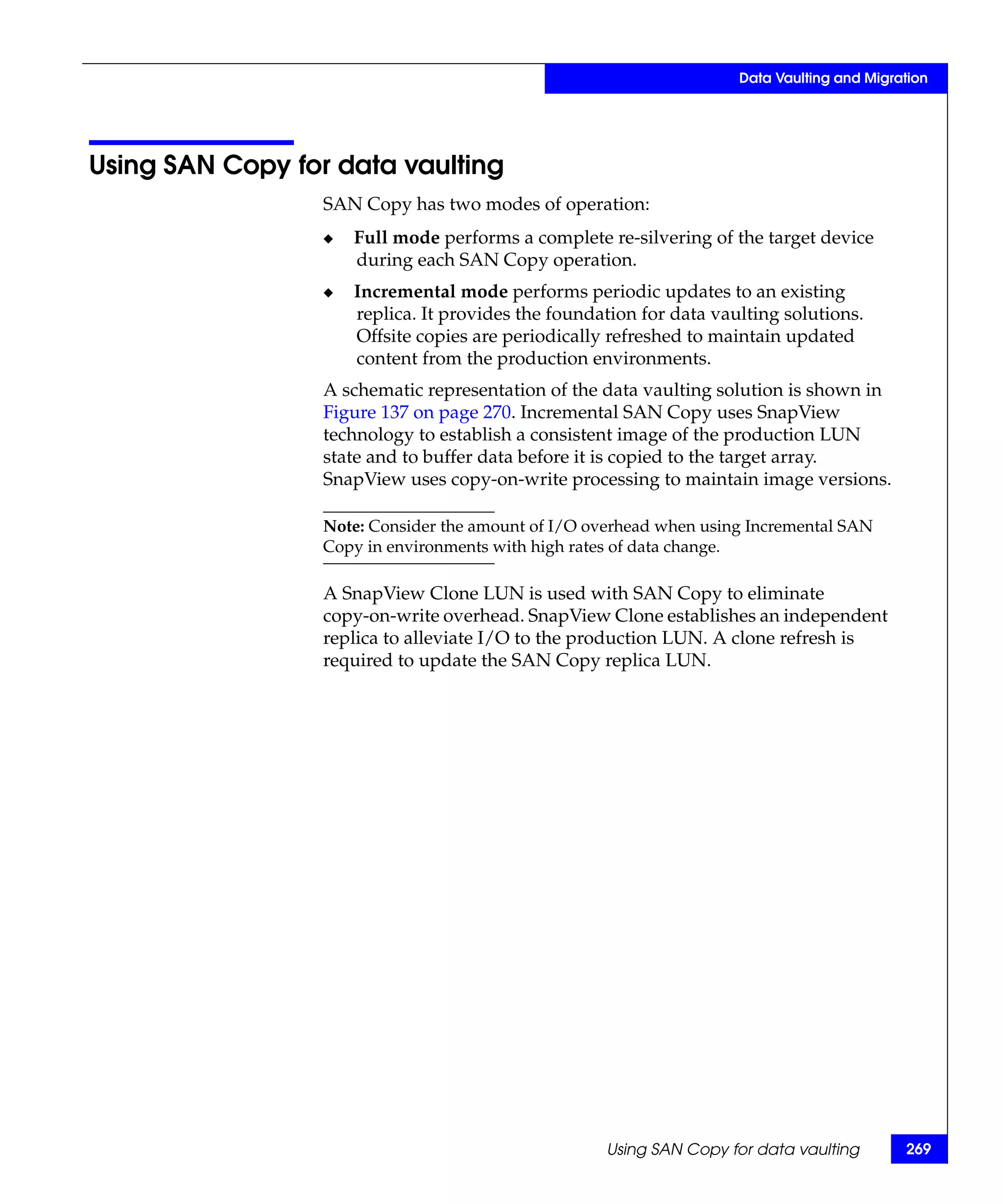 Data Vaulting and Migration




Using SAN Copy for data vaulting
                  SAN Copy has two modes of operation:
                  ◆   Full mode performs a complete re-silvering of the target device
                      during each SAN Copy operation.
                  ◆   Incremental mode performs periodic updates to an existing
                      replica. It provides the foundation for data vaulting solutions.
                      Offsite copies are periodically refreshed to maintain updated
                      content from the production environments.
                  A schematic representation of the data vaulting solution is shown in
                  Figure 137 on page 270. Incremental SAN Copy uses SnapView
                  technology to establish a consistent image of the production LUN
                  state and to buffer data before it is copied to the target array.
                  SnapView uses copy-on-write processing to maintain image versions.

                  Note: Consider the amount of I/O overhead when using Incremental SAN
                  Copy in environments with high rates of data change.

                  A SnapView Clone LUN is used with SAN Copy to eliminate
                  copy-on-write overhead. SnapView Clone establishes an independent
                  replica to alleviate I/O to the production LUN. A clone refresh is
                  required to update the SAN Copy replica LUN.




                                                     Using SAN Copy for data vaulting        269
 