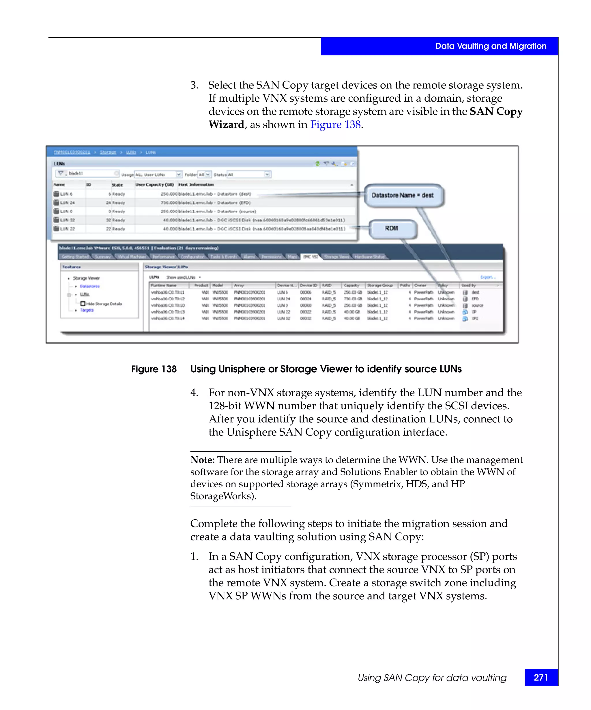 Data Vaulting and Migration



             3. Select the SAN Copy target devices on the remote storage system.
                If multiple VNX systems are configured in a domain, storage
                devices on the remote storage system are visible in the SAN Copy
                Wizard, as shown in Figure 138.




Figure 138   Using Unisphere or Storage Viewer to identify source LUNs

             4. For non-VNX storage systems, identify the LUN number and the
                128-bit WWN number that uniquely identify the SCSI devices.
                After you identify the source and destination LUNs, connect to
                the Unisphere SAN Copy configuration interface.

             Note: There are multiple ways to determine the WWN. Use the management
             software for the storage array and Solutions Enabler to obtain the WWN of
             devices on supported storage arrays (Symmetrix, HDS, and HP
             StorageWorks).

             Complete the following steps to initiate the migration session and
             create a data vaulting solution using SAN Copy:
             1. In a SAN Copy configuration, VNX storage processor (SP) ports
                act as host initiators that connect the source VNX to SP ports on
                the remote VNX system. Create a storage switch zone including
                VNX SP WWNs from the source and target VNX systems.




                                                 Using SAN Copy for data vaulting        271
 
