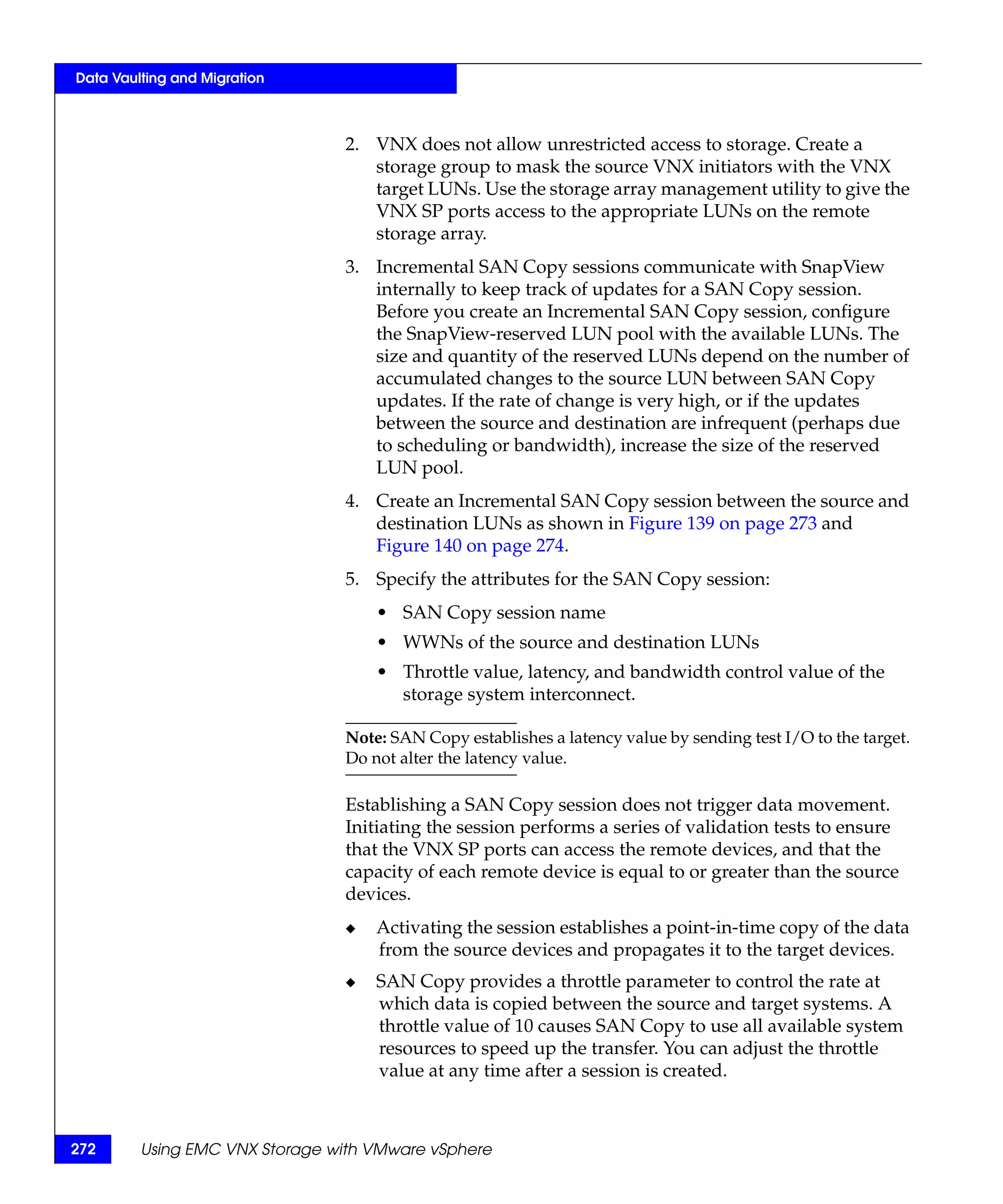 Data Vaulting and Migration



                                2. VNX does not allow unrestricted access to storage. Create a
                                   storage group to mask the source VNX initiators with the VNX
                                   target LUNs. Use the storage array management utility to give the
                                   VNX SP ports access to the appropriate LUNs on the remote
                                   storage array.
                                3. Incremental SAN Copy sessions communicate with SnapView
                                   internally to keep track of updates for a SAN Copy session.
                                   Before you create an Incremental SAN Copy session, configure
                                   the SnapView-reserved LUN pool with the available LUNs. The
                                   size and quantity of the reserved LUNs depend on the number of
                                   accumulated changes to the source LUN between SAN Copy
                                   updates. If the rate of change is very high, or if the updates
                                   between the source and destination are infrequent (perhaps due
                                   to scheduling or bandwidth), increase the size of the reserved
                                   LUN pool.
                                4. Create an Incremental SAN Copy session between the source and
                                   destination LUNs as shown in Figure 139 on page 273 and
                                   Figure 140 on page 274.
                                5. Specify the attributes for the SAN Copy session:
                                    • SAN Copy session name
                                    • WWNs of the source and destination LUNs
                                    • Throttle value, latency, and bandwidth control value of the
                                      storage system interconnect.

                                Note: SAN Copy establishes a latency value by sending test I/O to the target.
                                Do not alter the latency value.

                                Establishing a SAN Copy session does not trigger data movement.
                                Initiating the session performs a series of validation tests to ensure
                                that the VNX SP ports can access the remote devices, and that the
                                capacity of each remote device is equal to or greater than the source
                                devices.
                                ◆   Activating the session establishes a point-in-time copy of the data
                                    from the source devices and propagates it to the target devices.
                                ◆   SAN Copy provides a throttle parameter to control the rate at
                                    which data is copied between the source and target systems. A
                                    throttle value of 10 causes SAN Copy to use all available system
                                    resources to speed up the transfer. You can adjust the throttle
                                    value at any time after a session is created.



272      Using EMC VNX Storage with VMware vSphere
 