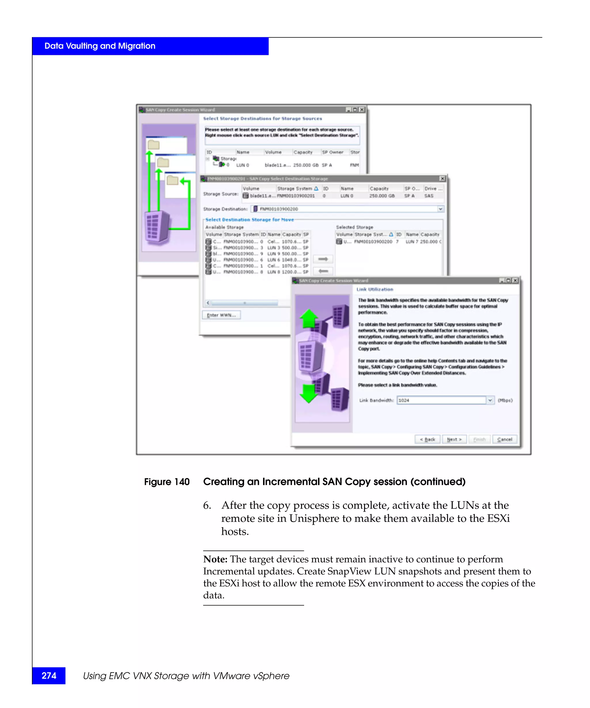 Data Vaulting and Migration




                        Figure 140   Creating an Incremental SAN Copy session (continued)

                                     6. After the copy process is complete, activate the LUNs at the
                                        remote site in Unisphere to make them available to the ESXi
                                        hosts.

                                     Note: The target devices must remain inactive to continue to perform
                                     Incremental updates. Create SnapView LUN snapshots and present them to
                                     the ESXi host to allow the remote ESX environment to access the copies of the
                                     data.




274      Using EMC VNX Storage with VMware vSphere
 